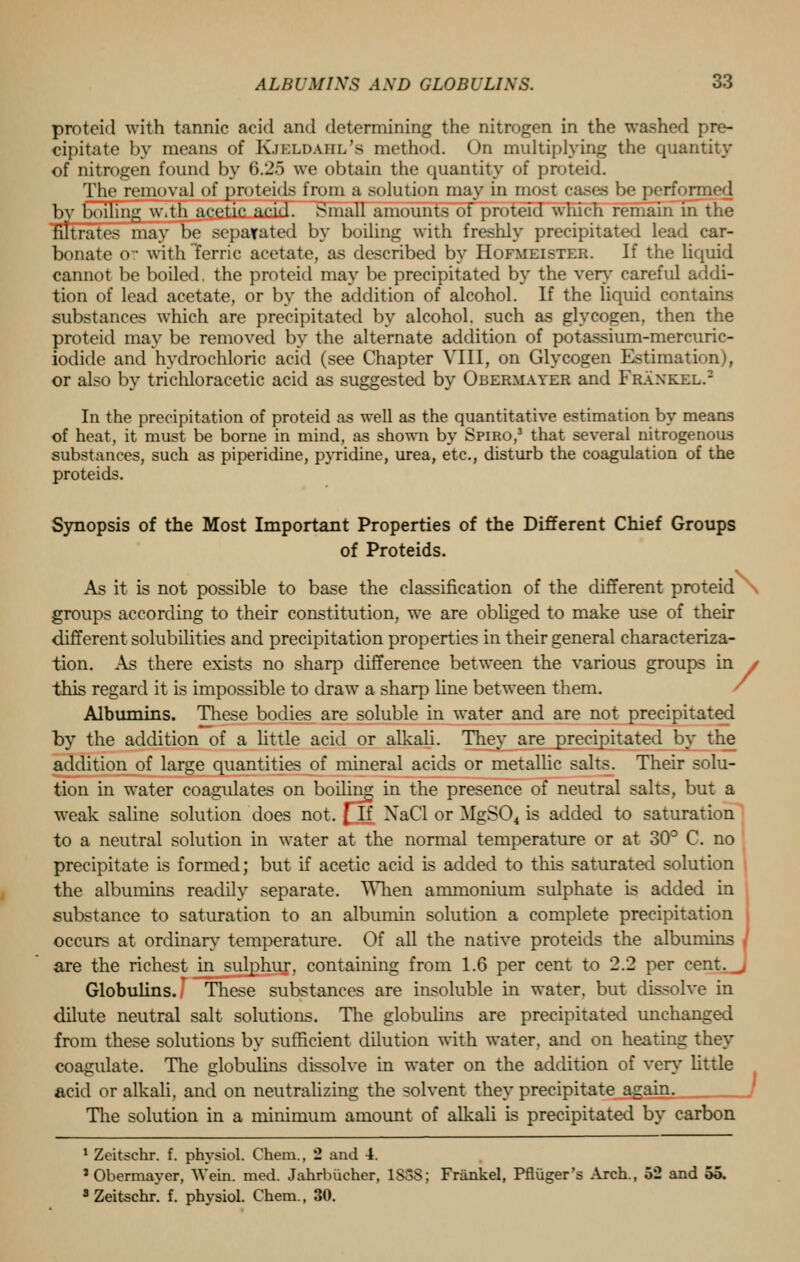 protcid with tannic acid and determining the nitrogen in the washed pre- cipitate by means of Kjeldahl's method. On multiplying the quantity of nitrogen found by 6.25 we obtain the quantity of protcid. The removal of proteids from a solution may in most cases be performed l>v boiling w.th acetic acid. Small amounts of proteid which remain in the filtrates may be separated by boiling with freshly precipitated lead car- bonate or with ferric acetate, as described by Hofmeister. If the liquid cannot be boiled, the proteid may be precipitated by the very careful addi- tion of lead acetate, or by the addition of alcohol. If the liquid contains substances which are precipitated by alcohol, such as glycogen, then the proteid may be removed by the alternate addition of potassium-mercuric- iodide and hydrochloric acid (see Chapter VIII, on Glycogen Estimation), or also by trichloracetic acid as suggested by Obermayer and Frankel.2 In the precipitation of proteid as well as the quantitative estimation by means of heat, it must be borne in mind, as shown by Spiro,3 that several nitrogenous substances, such as piperidine, pyridine, urea, etc., disturb the coagulation of the proteids. Synopsis of the Most Important Properties of the Different Chief Groups of Proteids. As it is not possible to base the classification of the different proteid groups according to their constitution, we are obliged to make use of their different solubilities and precipitation properties in their general characteriza- tion. As there exists no sharp difference between the various groups in • this regard it is impossible to drawT a sharp line between them. Albumins. These bodies are soluble in water and are not precipitated by the addition of a little acid or alkali. They are precipitated by the addition of large quantities of mineral acids or metallic salts. Their solu- tion in water coagulates on boiling in the presence of neutral salts, but a weak saline solution does not. \jl NaCl or MgS04 is added to saturation to a neutral solution in water at the normal temperature or at 30° C. no precipitate is formed; but if acetic acid is added to this saturated solution the albumins readily separate. When ammonium sulphate is added in substance to saturation to an albumin solution a complete precipitation occurs at ordinary temperature. Of all the native proteids the albumins are the richest in sulphur, containing from 1.6 per cent to 2.2 per cent. Globulins. These substances are insoluble in water, but dissolve in dilute neutral salt solutions. The globulins are precipitated unchanged from these solutions by sufficient dilution with water, and on heating they coagulate. The globulins dissolve in water on the addition of very- little acid or alkali, and on neutralizing the solvent they precipitate again. The solution in a minimum amount of alkali is precipitated by carbon 1 Zcitschr. f. physiol. Chem., 2 and 4. •Obermayer, Wein. mod. Jahrbiicher, 1S3S; Frankel, Pfliiger's Arch., 52 and oo. 3 Zeitschr. f. physiol. Chem., 30.