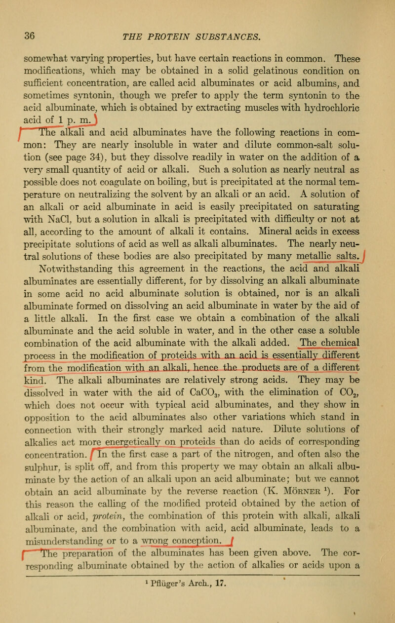 somewhat varying properties, but have certain reactions in common. These modifications, which ma}'' be obtained in a solid gelatinous condition on sufficient concentration, are called acid albuminates or acid albumins, and sometimes syntonin, though we prefer to apply the term syntonin to the acid albuminate, which is obtained by extracting muscles with hydrochloric acid of 1 p. m,J The alkali and acid albuminates have the following reactions in com- mon: They are nearly insoluble in water and dilute common-salt solu- tion (see page 34), but they dissolve readily in water on the addition of a very small quantity of acid or alkali. Such a solution as nearly neutral as possible does not coagulate on boiling, but is precipitated at the normal tem- perature on neutralizing the solvent by an alkali or an acid. A solution of an alkali or acid albuminate in acid is easily precipitated on saturating with NaCl, but a solution in alkali is precipitated with difficulty or not at all, according to the amount of alkali it contains. Mineral acids in excess precipitate solutions of acid as well as alkali albuminates. The nearly neu- tral solutions of these bodies are also precipitated by many metallic salts. Notwithstanding this agreement in the reactions, the acid and alkali albuminates are essentially different, for by dissolving an alkali albuminate in some acid no acid albuminate solution is obtained, nor is an alkali albuminate formed on dissolving an acid albuminate in water by the aid of a little alkali. In the first case we obtain a combination of the alkali albuminate and the acid soluble in water, and in the other case a soluble combination of the acid albuminate with the alkali added. The chemical process in the modification of proteids with an acid is essentially different from the modification with an alkali, hence the products are of a different kind. The alkali albuminates are relatively strong acids. They may be dissolved in water with the aid of CaC03, with the elimination of C02, which does not occur with typical acid albuminates, and they show in opposition to the acid albuminates also other variations which stand in connection with their strongly marked acid nature. Dilute solutions of alkalies act more energetically on proteids than do acids of corresponding concentration, fin the first case a part of the nitrogen, and often also the sulphur, is split off, and from this property we may obtain an alkali albu- minate by the action of an alkali upon an acid albuminate; but we cannot obtain an acid albuminate by the reverse reaction (K. Morner *). For this reason the calling of the modified proteid obtained by the action of alkali or acid, protein, the combination of this protein with alkali, alkali albuminate, and the combination with acid, acid albuminate, leads to a misunderstanding or to a wrong conception. / r The preparation of the albuminates has been given above. The cor- responding albuminate obtained by the action of alkalies or acids upon a 1 Pfliiger's Arch., 17.