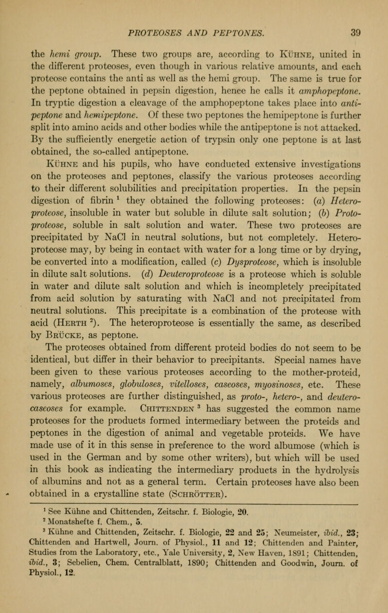the hemi group. These two groups are, according to Kuhne, united in the different proteoses, even though in various relative amounts, and each proteose contains the anti as well as the hemi group. The same is true for the peptone obtained in pepsin digestion, hence he calls it amphopcptone. In tryptic digestion a cleavage of the amphopcptone takes place into anti- peptone and hcmipeptone. Of these two peptones the hemipeptone is further split into amino acids and other bodies while the antipeptone Ls not attacked. By the sufficiently energetic action of trypsin only one peptone is at last obtained, the so-called antipeptone. Ki'uxE and his pupils, who have conducted extensive investigations on the proteoses and peptones, classify the various proteoses according to their different solubilities and precipitation properties. In the pepsin digestion of fibrin ' they obtained the following proteoses: (a) Hetero- protcose, insoluble in water but soluble in dilute salt solution; (b) Proto- proteose, soluble in salt solution and water. These two proteoses are precipitated by NaCl in neutral solutions, but not completely. Hetero- proteose may, by being in contact with water for a long time or by drying, be converted into a modification, called (c) Dysproteose, which is insoluble in dilute salt solutions, (d) Deuteroproteose is a proteose which is soluble in water and dilute salt solution and which is incompletely precipitated from acid solution by saturating with NaCl and not precipitated from neutral solutions. This precipitate is a combination of the proteose with acid (Herth 2). The heteroproteose is essentially the same, as described by Brucke, as peptone. The proteoses obtained from different proteid bodies do not seem to be identical, but differ in their behavior to precipitants. Special names have been given to these various proteoses according to the mother-proteid, namely, albumoscs, globuloses, vitelloses, caseoses, myosinoses, etc. These various proteoses are further distinguished, as proto-, hetero-, and deutero- caseoses for example. Chittenden 3 has suggested the common name proteoses for the products formed intermediary between the proteids and peptones in the digestion of animal and vegetable proteids. We have made use of it in this sense in preference to the word albumose (which is used in the German and by some other writers), but which will be used in this book as indicating the intermediary products in the hydrolysis of albumins and not as a general term. Certain proteoses have also been obtained in a crystalline state (Schrotter) . 1 See Kuhne and Chittenden, Zeitschr. f. Biologie, 20. 7 Monatshefte f. Chem., 5. 3 Kuhne and Chittenden, Zeitschr. f. Biologie, 22 and 25; Xeumeister, ibid., 23; Chittenden and Hartwell, Journ. of Physiol., 11 and 12; Chittenden and Painter, Studies from the Laboratory, etc., Yale University, 2, New Haven, 1891; Chittenden, ibid., 3; Sebelien, Chem. Centralblatt, 1890; Chittenden and Goodwin, Journ. of Physiol., 12.