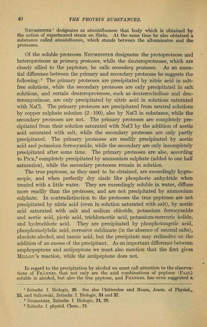 Neumeister1 designates as atmidalbumose that body which is obtained by the action of superheated steam on fibrin. At the same time he also obtained a substance called atmidalbumw, which stands between the albuminates and the proteoses. Of the soluble proteoses Neumeister designates the protoproteose and heteroproteose as 'primary proteoses, while the deuteroproteoses, which are closely allied to the peptones, he calls secondary proteoses. As an essen- tial difference between the primary and secondary proteoses he suggests the following:2 The primary proteoses are precipitated by nitric acid in salt- free solutions, while the secondary proteoses are only precipitated in salt solutions, and certain deuteroproteoses, such as deuterovitellose and deu- teromyosinose, are only precipitated by nitric acid in solutions saturated with NaCl. The primary proteoses are precipitated from neutral solutions by copper sulphate solution (2 : 100), also by NaCl in substance, while the secondary proteoses are not. The primary proteoses are completely pre- cipitated from their solution saturated with NaCl by the addition of acetic acid saturated with salt, while the secondary proteoses are only partly precipitated. The primary proteoses are readily precipitated by acetic acid and potassium ferrocyanide, while the secondary are only incompletely precipitated after some time. The primary proteoses are also, according to Pick,3 completely precipitated by ammonium sulphate (added to one half saturation), while the secondary proteoses remain in solution. The true peptones, as they used to be obtained, are exceedingly hygro- scopic, and when perfectly dry sizzle like phosphoric anhydride when treated with a little water. They are exceedingly soluble in water, diffuse more readily than the proteoses, and are not precipitated by ammonium sulphate. In contradistinction to the proteoses the true peptones are not precipitated by nitric acid (even in solution saturated with salt), by acetic acid saturated with salt and sodium chloride, potassium ferrocyanide and acetic acid, picric acid, trichloracetic acid, potassium-mercuric iodide, and hydrochloric acid. They are precipitated by phosphotungstic acid, phosphomolybdic acid, corrosive sublimate (in the absence of neutral salts) > absolute alcohol, and tannic acid, but the precipitate may redissolve on the addition of an excess of the precipitant. As an important difference between amphopeptone and antipeptone we must also mention that the first gives Millon's reaction, while the antipeptone does not. In regard to the precipitation by alcohol we must call attention to the observa- tions of Frankel that not only are the acid combinations of peptone (Paal) soluble in alcohol, but also the free peptone, and Frankel has even suggested a 1 Zeitschr. f. Biologie, 26. See also Chittenden and Meara, Journ. of Physiol.* 15, and Salkowski, Zeitschr. f. Biologie, 34 and 37. 2 Xeumeister, Zeitschr. f. Biologie, 24, 26. 3 Zeitschr. f. physiol. Chem., 24.