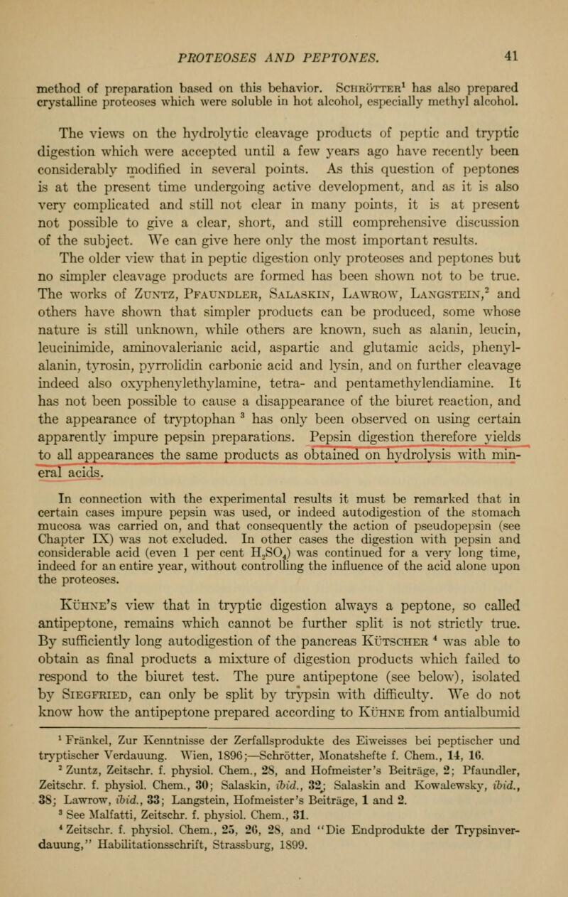 method of preparation based on this behavior. Senrotter1 has also prepared crystalline proteoses which were soluble in hot alcohol, especially methyl alcohol. The views on the hydrolytic cleavage products of peptic and tryptic digestion which were accepted until a few years ago have recently been considerably modified in several points. As this question of peptones is at the present time undergoing active development, and as it Is also very complicated and still not clear in many points, it is at present not possible to give a clear, short, and still comprehensive discussion of the subject. We can give here only the most important results. The older view that in peptic digestion only proteoses and peptones but no simpler cleavage products are formed has been shown not to be true. The works of Zuxtz, Pfauxdler, Salaskix, Lawroav, Laxgsteix,2 and others have shown that simpler products can be produced, some whose nature is still unknown, while others are known, such as alanin, leucin, leucinimide, aminovalerianic acid, aspartic and glutamic acids, phenyl- alanin, tyrosin, pyrrolidin carbonic acid and lysin, and on further cleavage indeed also oxyphenylethylamine, tetra- and pentamethylendiamine. It has not been possible to cause a disappearance of the biuret reaction, and the appearance of tryptophan 3 has only been observed on using certain apparently impure pepsin preparations. Pepsin digestion therefore yields to all appearances the same products as obtained on hydrolysis with min- eral acids. In connection with the experimental results it must be remarked that in certain cases impure pepsin was used, or indeed autodigestion of the stomach mucosa was carried on, and that consequently the action of pseudopepsin (see Chapter IX) was not excluded. In other cases the digestion with pepsin and considerable acid (even 1 per cent H,S04) was continued for a very long time, indeed for an entire year, without controlling the influence of the acid alone upon the proteoses. Kuhxe's view that in tryptic digestion always a peptone, so called antipeptone, remains which cannot be further split is not strictly true. By sufficiently long autodigestion of the pancreas Kutscher 4 was able to obtain as final products a mixture of digestion products which failed to respond to the biuret test. The pure antipeptone (see below), isolated by Siegfried, can only be split by trypsin with difficulty. We do not know howT the antipeptone prepared according to Kuhxe from antialbumid 1 Frankel, Zur Kenntnisse der Zerfallsprodukte des Eiweisses bei peptischer und tryptischer Yerdauung. Wien, 1S9G;—Schrotter, Monatshefte f. Chem., 11, 16. 2 Zuntz, Zeitschr. f. physiol. Chem., 2S, and Hofmeister's Beitriiire, 2: Pfaundler, Zeitschr. f. physiol. Chem., 30; Salaskin, ibid., 32#; Salaskin and Kowalewsky, ibid., 3S; Lawrow, ibid., 33; Langstein, Hofmeister's Beitrage, 1 and 2. 3 See Malfatti, Zeitschr. f. physiol. Chem., 31. 4 Zeitschr. f. physiol. Chem., 25, 2G, 28, and Die Endprodukte der Trypsinver- dauung, Ilabilitationsschrift, Strassburg, 1S99.