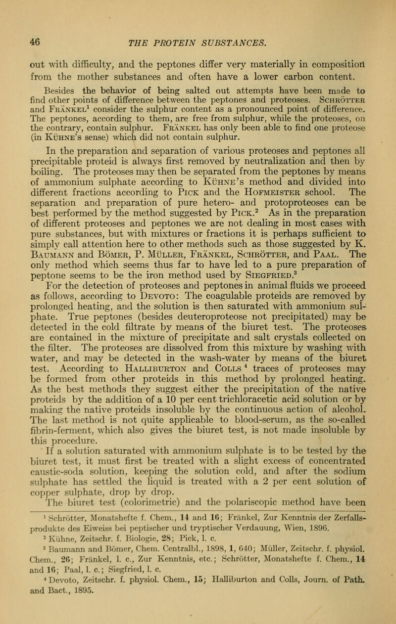 out with difficulty, and the peptones differ very materially in composition from the mother substances and often have a lower carbon content. Besides the behavior of being salted out attempts have been made to find other points of difference between the peptones and proteoses. Schrotter and Frankel1 consider the sulphur content as a pronounced point of difference. The peptones, according to them, are free from sulphur, while the proteoses, on the contrary, contain sulphur. Frankel has only been able to find one proteose (in Kuhne's sense) which did not contain sulphur. In the preparation and separation of various proteoses and peptones all precipitable proteid is always first removed by neutralization and then by boiling. The proteoses may then be separated from the peptones by means of ammonium sulphate according to Kuhne's method and divided into different fractions according to Pick and the Hofmeister school. The separation and preparation of pure hetero- and protoproteoses can be best performed by the method suggested by Pick.2 As in the preparation of different proteoses and peptones we are not dealing in most cases with pure substances, but with mixtures or fractions it is perhaps sufficient to simply call attention here to other methods such as those suggested by K. Baumann and Bomer, P. Muller, Frankel, Schrotter, and Paal. The only method which seems thus far to have led to a pure preparation of peptone seems to be the iron method used by Siegfried.3 For the detection of proteoses and peptones in animal fluids we proceed as follows, according to Devoto: The coagulable proteids are removed by prolonged heating, and the solution is then saturated with ammonium sul- phate. True peptones (besides deuteroproteose not precipitated) may be detected in the cold filtrate by means of the biuret test. The proteoses are contained in the mixture of precipitate and salt crystals collected on the filter. The proteoses are dissolved from this mixture by washing with water, and may be detected in the wash-water by means of the biuret test. According to Halliburton and Colls 4 traces of proteoses may be formed from other proteids in this method by prolonged heating. As the best methods they suggest either the precipitation of the native proteids by the addition of a 10 per cent trichloracetic acid solution or by making the native proteids insoluble by the continuous action of alcohoL The last method is not quite applicable to blood-serum, as the so-called fibrin-ferment, which also gives the biuret test, is not made insoluble by this procedure. If a solution saturated with ammonium sulphate is to be tested by the biuret test, it must first be treated with a slight excess of concentrated caustic-soda solution, keeping the solution cold, and after the sodium sulphate has settled the liquid is treated with a 2 per cent solution of copper sulphate, drop by drop. The biuret test (colorimetric) and the polariscopic method have been 1 Schrotter, Monatshcfte f. Chem., 14 and 10; Frankel, Zur Kenntnis der Zerfalls- produkte des EiweLss bei peptiflcher und tryptischer Verdauung, Wien, 1896. :' Kiihnc, Zeitschr. f. Biologie, 28; Pick, 1. c. 3 Baumann and Burner, Chem. Centralbl., 1898, 1, 040; Muller, Zeitschr. f. physiol. Chem., 20; Friinkel, 1. c, Zur Kenntnis, etc.; Schrotter, Monatshefte f. Chem., 14 and 10; Paal, 1. c.; Siegfried, 1. c. 4 Devoto, Zeitschr. f. physiol. Chem., 15; Halliburton and Colls, Journ. of Path, and Bact., 1895.