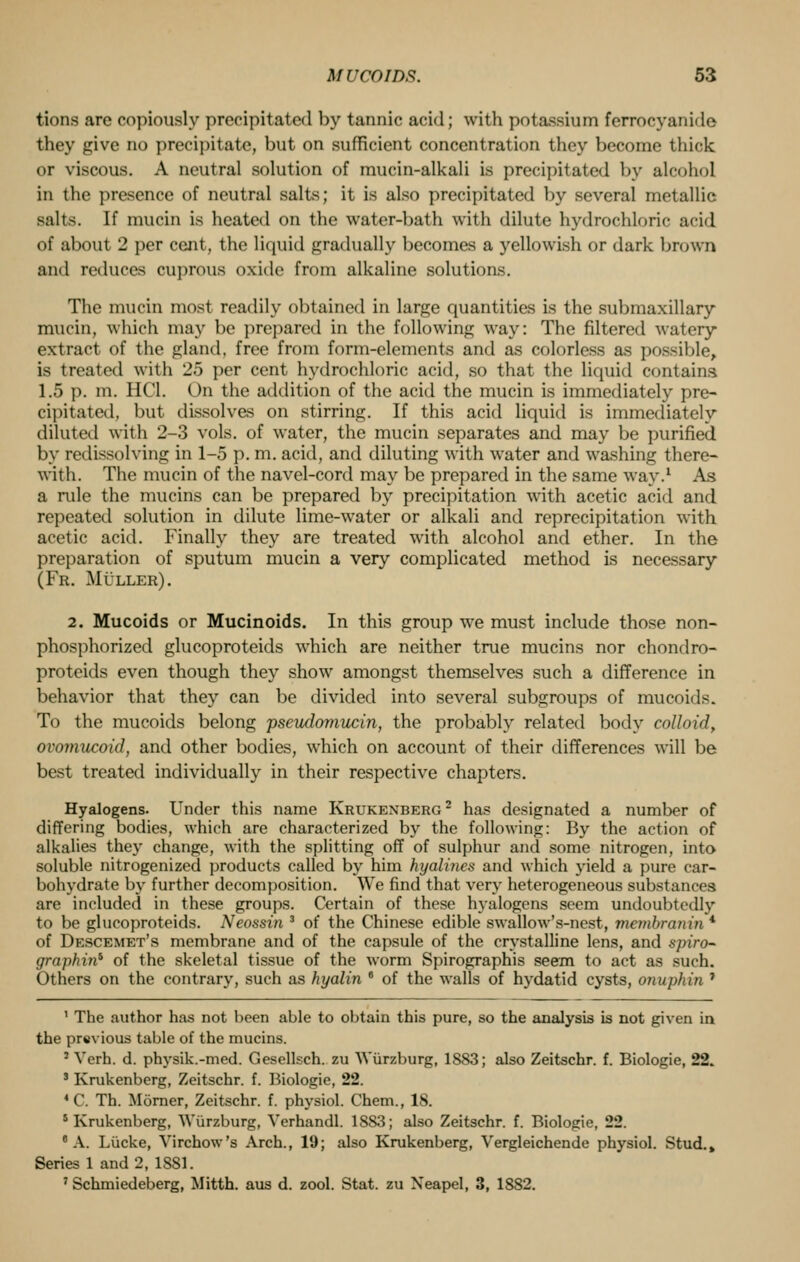 tions are copiously precipitated by tannic acid; with potassium forrocyanido they give no precipitate, but on sufficient concentration they become thick or viscous. A neutral solution of mucin-alkali is precipitated by alcohol in the presence of neutral salts; it is also precipitated by several metallic salts. If mucin is heated on the water-bath with dilute hydrochloric acid of about 2 per cent, the liquid gradually becomes a yellowish or dark brown and reduces cuprous oxide from alkaline solutions. The mucin most readily obtained in large quantities is the submaxillary mucin, which may be prepared in the following way: The filtered watery extract of the gland, free from form-elements and as colorless as possible, is treated with 25 per cent hydrochloric acid, so that the liquid contains 1.5 p. m. 11(1. On the addition of the acid the mucin is immediately pre- cipitated, but dissolves on stirring. If this acid liquid is immediately diluted with 2-3 vols, of water, the mucin separates and may be purified by redissolving in 1-5 p. m. acid, and diluting with water and washing there- with. The mucin of the navel-cord may be prepared in the same way.1 As a rule the mucins can be prepared by precipitation with acetic acid and repeated solution in dilute lime-water or alkali and reprecipitation with acetic acid. Finally they are treated with alcohol and ether. In the preparation of sputum mucin a very complicated method is necessary (Fr. Mullbr). 2. Mucoids or Mucinoids. In this group we must include those non- phosphorized glucoproteids which are neither true mucins nor chondro- proteids even though they show amongst themselves such a difference in behavior that they can be divided into several subgroups of mucoids. To the mucoids belong pseudomucin, the probably related body colloid, ovomucoid, and other bodies, which on account of their differences will be best treated individually in their respective chapters. Hyalogens. Under this name Krukenberg2 has designated a number of differing bodies, which are characterized by the following: By the action of alkalies they change, with the splitting off of sulphur and some nitrogen, into soluble nitrogenized products called by him hyalines and which yield a pure car- bohydrate by further decomposition. We find that very heterogeneous substances are included in these groups. Certain of these hyalogens seem undoubtedly to be glucoproteids. Neossin 3 of the Chinese edible swallow's-nest, membranin * of Descemet's membrane and of the capsule of the crystalline lens, and spiro- graphin* of the skeletal tissue of the worm Spirographis seem to act as such. Others on the contrary, such as hyalin 8 of the walls of hydatid cysts, onuphin ' 1 The author has not been able to obtain this pure, so the analysis is not given in the previous table of the mucins. : Verh. d. physik.-med. Gesellsch. zu Wiirzburg, 1883; also Zeitschr. f. Biologie, 22. 3 Krukenberg, Zeitschr. f. Biologie, 22. «C. Th. Morner, Zeitschr. f. physiol. Chem., 18. 5 Krukenberg, Wiirzburg, Verhandl. 1SS3; also Zeitschr. f. Biologie, 22. 0 A. Liicke, Virchow's Arch., 19; also Krukenberg, Vergleichende physiol. Stud.» Series 1 and 2, 1881. 7 Schmiedeberg, Mitth. aus d. zool. Stat, zu Neapel, 3, 1882.