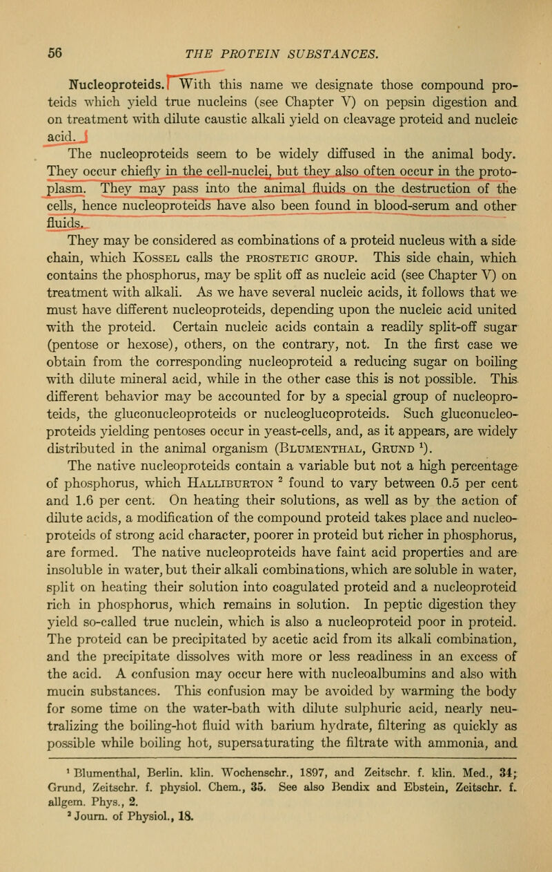 Nucleoproteids. I With this name we designate those compound pro- teids which yield true nucleins (see Chapter V) on pepsin digestion and on treatment with dilute caustic alkali yield on cleavage proteid and nucleic acid^ The nucleoproteids seem to be widely diffused in the animal body. They occur chiefly in the cell-nuclei, but they also often occur in the proto- plasm. They may pass into the animal fluids on the destruction of the cells, hence nucleoproteids have also been found in blood-serum and other fluids. They may be considered as combinations of a proteid nucleus with a side chain, which Kossel calls the prostetic group. This side chain, which contains the phosphorus, may be split off as nucleic acid (see Chapter V) on treatment with alkali. As we have several nucleic acids, it follows that we must have different nucleoproteids, depending upon the nucleic acid united with the proteid. Certain nucleic acids contain a readily split-off sugar (pentose or hexose), others, on the contrary, not. In the first case we obtain from the corresponding nucleoproteid a reducing sugar on boiling with dilute mineral acid, while in the other case this is not possible. This different behavior may be accounted for by a special group of nucleopro- teids, the gluconucleoproteids or nucleoglucoproteids. Such gluconucleo- proteids yielding pentoses occur in yeast-cells, and, as it appears, are widely distributed in the animal organism (Blumenthal, Grund *). The native nucleoproteids contain a variable but not a high percentage of phosphorus, which Halliburton 2 found to vary between 0.5 per cent and 1.6 per cent. On heating their solutions, as well as by the action of dilute acids, a modification of the compound proteid takes place and nucleo- proteids of strong acid character, poorer in proteid but richer in phosphorus, are formed. The native nucleoproteids have faint acid properties and are insoluble in water, but their alkali combinations, which are soluble in water, split on heating their solution into coagulated proteid and a nucleoproteid rich in phosphorus, which remains in solution. In peptic digestion they yield so-called true nuclein, which is also a nucleoproteid poor in proteid. The proteid can be precipitated by acetic acid from its alkali combination, and the precipitate dissolves with more or less readiness in an excess of the acid. A confusion may occur here with nucleoalbumins and also with mucin substances. This confusion may be avoided by warming the body for some time on the water-bath with dilute sulphuric acid, nearly neu- tralizing the boiling-hot fluid with barium hydrate, filtering as quickly as possible while boiling hot, supersaturating the filtrate with ammonia, and 1 Blumenthal, Berlin, klin. Wochenschr., 1897, and Zeitschr. f. klin. Med., 34; Grund, Zeitschr. f. physiol. Chem., 35. See also Bendix and Ebstein, Zeitschr. f. allgem. Phys., 2. 3 Journ. of Physiol., 18.