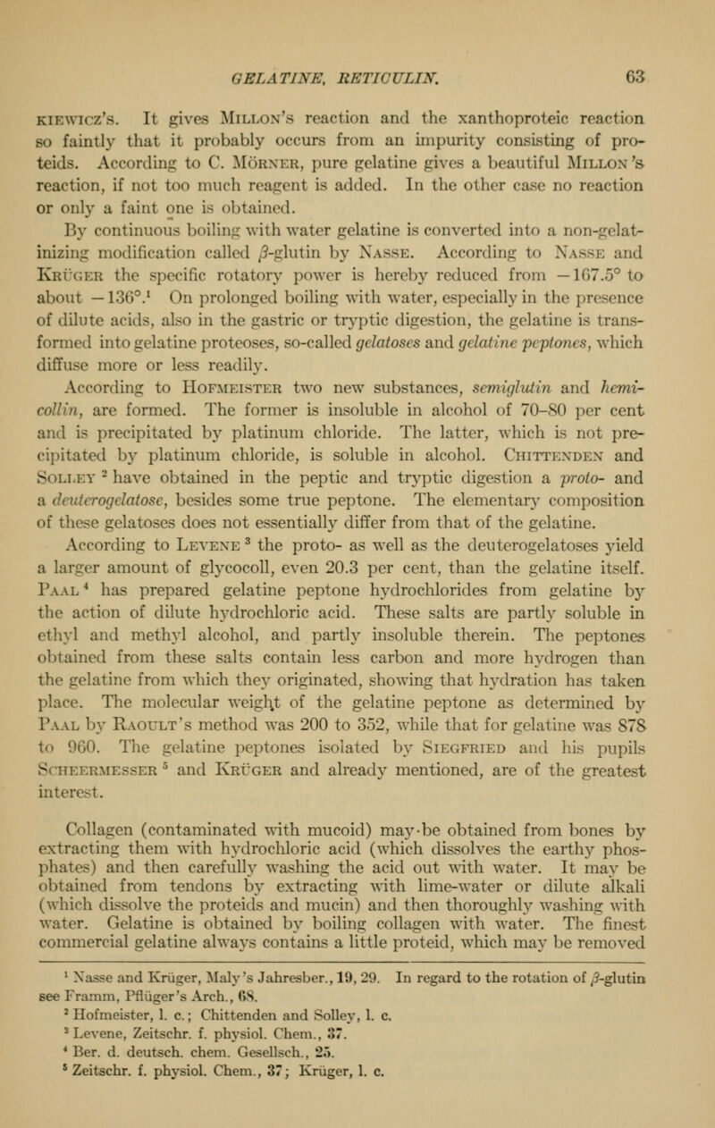 KiKwicz's. It gives Millon's reaction and the xanthoproteic reaction BO faintly that it probably occurs from an impurity consisting of pro- teids. According to C. Morner, pure gelatine gives a beautiful Millon's reaction, if not too much reagent is added. In the other case no reaction or only a faint one is obtained. By continuous boiling with water gelatine is converted into a non-gelat- inizing modification called /3-glutin by Nasse. According to NASSE and IEB the specific rotatory power is hereby reduced from — 107..V to about —1360.1 On prolonged boiling with water, especially in the presence of dilute acids, also in the gastric or tryptic digestion, the gelatine is trans- formed into gelatine proteoses, so-called gclatoscs and gelatine peptones, which diffuse more or less readily. According to Hofmkistkr two new substances, semiglutin and hemi- collin, are formed. The former is insoluble in alcohol of 70-80 per cent and is precipitated by platinum chloride. The latter, which is not pre- cipitated by platinum chloride, is soluble in alcohol. Chittenden and Sollet - have obtained in the peptic and tryptic digestion a proto- and crogelatose, besides some true peptone. The elementary composition of these gelatoses does not essentially differ from that of the gelatine. According to Levexe 3 the proto- as well as the deuterogelatoses yield a lamer amount of glycocoll, even 20.3 per cent, than the gelatine itself. Paal 4 has prepared gelatine peptone hydrochlorides from gelatine by the action of dilute hydrochloric acid. These salts are partly soluble in ethyl and methyl alcohol, and partly insoluble therein. The peptones obtained from these salts contain less carbon and more hydrogen than the gelatine from which they originated, showing that hydration has taken place. The molecular weigl\t of the gelatine peptone as determined by Paal by Raoult's method was 200 to 3>2, while that for gelatine was S7S to 960. The gelatine peptones isolated by Siegfried and his pupils ScHEERMESSER6 and Kruger and already mentioned, are of the greatest inter Qagen (contaminated with mucoid) may-be obtained from bones by extracting them with hydrochloric acid (which dissolves the earthy phos- phates) and then carefully washing the acid out with water. It may be obtained from tendons by extracting with lime-water or dilute alkali (which dissolve the proteids and mucin) and then thoroughly washing with water. Gelatine is obtained by boiling collagen with water. The finest commercial gelatine always contains a little proteid, which may be removed 1 Xasse and Kruger, Maly s Jahresber., 19, 29. In regard to the rotation of ^3-glutin see Framm, Pfliiger's Arch., 68. ; Bofmeister, 1. c.; Chittenden and Solley, 1. c. 3 Levene, Zeitschr. f. physiol. Chem., 3. 4 Ber. d. deutsch. chem. Gesellsch.. 25. 5 Zeitschr. f. physiol. Chem., 37; Kruger, 1. c.