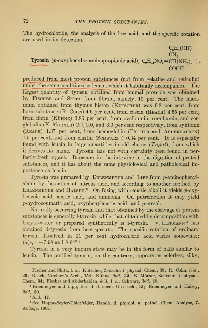 The hydrochloride, the analysis of the free acid, and the specific rotation', are used in its detection. C6H,(OH) CH2 Tyrosin (p-oxyphenyl-a-aminopropionic acid), C9HuN03=CH(NH2), is COOH produced from most protein substances (not from gelatine and reticulin) under the same conditions as leucin, which it habitually accompanies. The- largest quantity of tyrosin obtained from animal proteids was obtained by Fischer and Skita from fibroin, namely, 10 per cent. The maxi- mum obtained from thymus histon (Kutscher) was 6.3 per cent, from horn substance (R. Cohn) 4.6 per cent, from casein (Reach) 4.55 per cent, from fibrin (Kuhne) 3.86 per cent, from ovalbumin, seralbumin, and ser- globulin (K. Morner) 2.4, 2.0, and 3.0 per cent respectively, from syntonin (Reach) 1.37 per cent, from haemoglobin (Fischer and Abderhalden) 1.5 per cent, and from elastin (Schwarz *) 0.34 per cent. It is especially found with leucin in large quantities in old cheese (Tvpos), from which it derives its name. Tyrosin has not with certainty been found in per- fectly fresh organs. It occurs in the intestine in the digestion of proteid substances, and it has about the same physiological and pathological im- portance as leucin. Tyrosin was prepared by Erlenmeyer and Lipp from p-aminophenyl- alanin by the action of nitrous acid, and according to another method by Erlenmeyer and Halsey.2 On fusing with caustic alkali it yields p-oxy- benzoic acid, acetic acid, and ammonia. On putrefaction it may yield p-hydrocoumaric acid, oxyphenylacetic acid, and p-cresol. Naturally occurring tyrosin and that obtained by the cleavage of protein substances is generally 1-tyrosin, while that obtained by decomposition with, baryta-water or prepared synthetically is i-tyrosin. v. Lippmann 3 has obtained d-tyrosin from beet-sprouts. The specific rotation of ordinary tyrosin dissolved in 21 per cent hydrochloric acid varies somewhat; (a)D=+7.98 and 8.64°.4 Tyrosin in a very impure state may be in the form of balls similar to leucin. The purified tyrosin, on the contrary, appears as colorless, silky, 1 Fischer and Skita, 1. c.; Kutscher, Zeitschr. f. physiol. Chem., 38; R. Cohn, ibid.,. 26; Reach, Virchow's Arch., 158; Kuhne, ibid., 39; K. Morner, Zeitschr. f. physiol. Chem., 34; Fischer and Abderhalden, ibid., 1 c.; Schwarz, ibid., 18. 2 Erlenmeyer and Lipp, Ber. d. d. chem. Gesellsch., 15; Erlenmeyer and Halseyt. ibid., 30. 3 Ibid., 17. 4 See Hoppe-Seyler-Thierf elder, Handb. d. physiol. u. pathol. Chem. Analyse, 7~ Auflage, 1903.