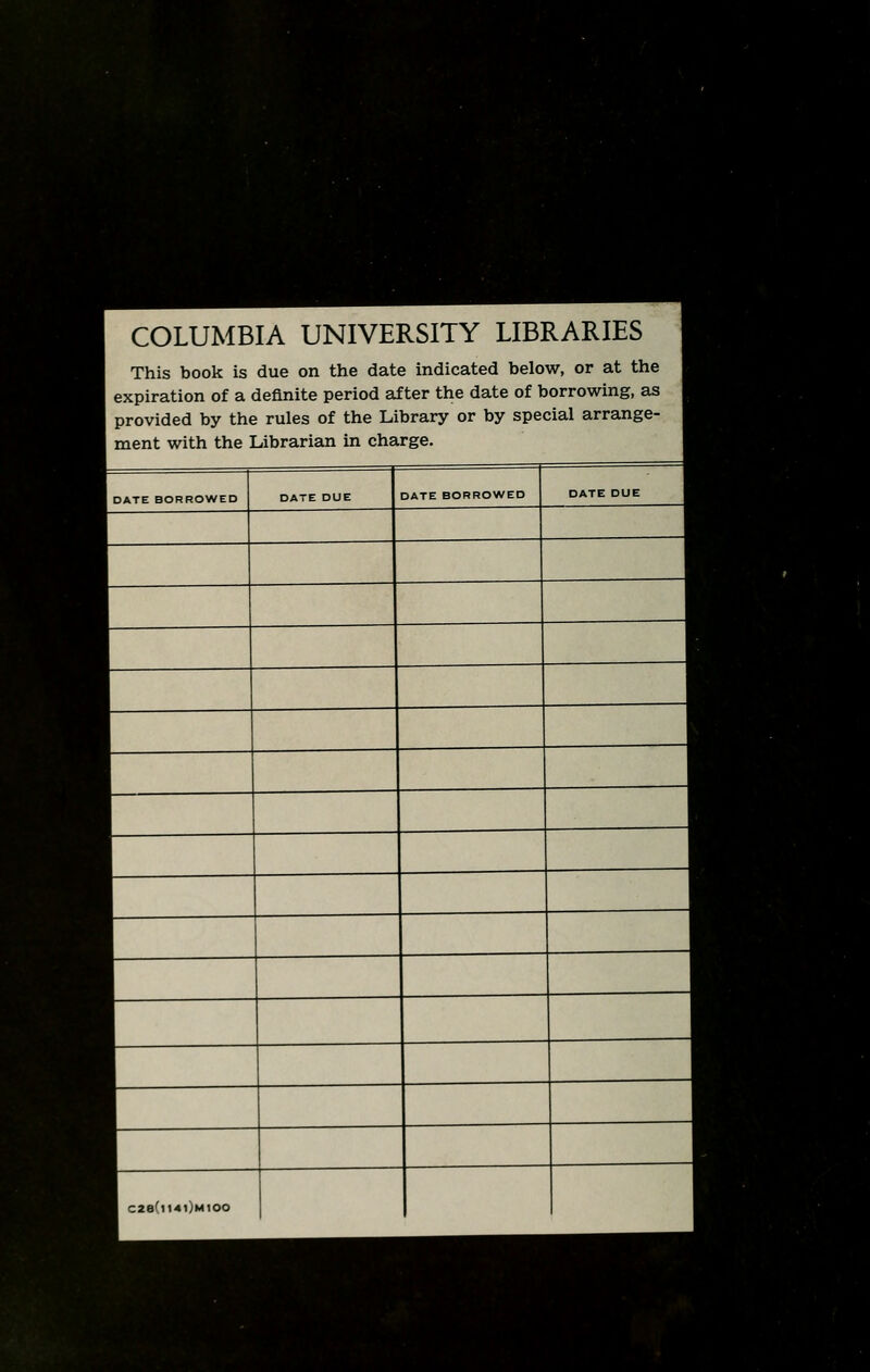 ■ f. C.-vT1 COLUMBIA UNIVERSITY LIBRARIES I This book is due on the date indicated below, or at the 1 expiration of a definite period after the date of borrowing, as 1 provided by the rules of the Library or by special arrange- 1 ment with the Librarian in charge. J DATE BORROWED DATE DUE DATE BORROWED DATE DUE j 1 C28(ll4l)M100 |