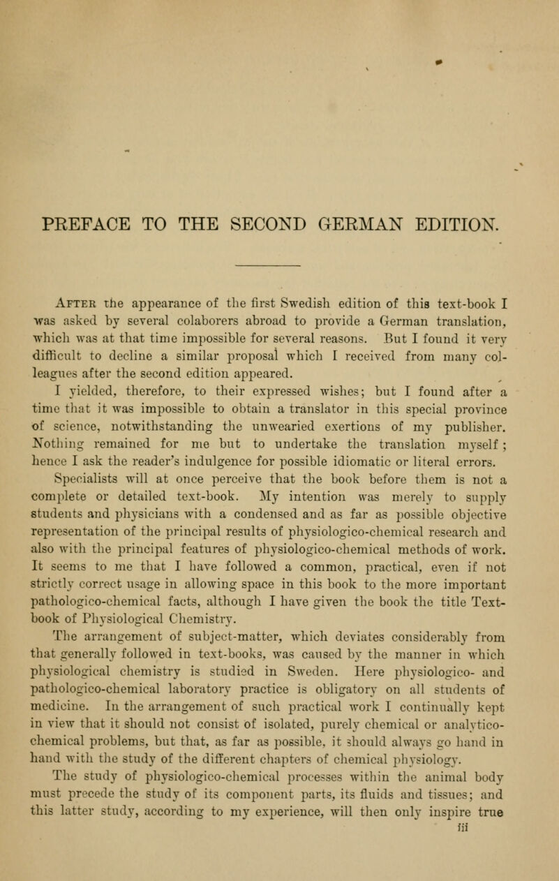 After the appearance of the first Swedish edition of this text-book I was asked by several colaborers abroad to provide a German translation, which was at that time impossible for several reasons. But I found it verv difficult to decline a similar proposal whicli I received from many col- leagues after the second edition appeared. I yielded, therefore, to their expressed wishes; but I found after a time that it was impossible to obtain a translator in this special province of science, notwithstanding the unwearied exertions of my publisher. Nothing remained for me but to undertake the translation myself ; hence I ask the reader's indulgence for possible idiomatic or literal errors. Specialists will at once perceive that the book before them is not a complete or detailed text-book. My intention was merely to supply students and physicians with a condensed and as far as possible objective representation of the principal results of physiologico-cheniical research and also with the principal features of physiologico-chemical methods of work. It seems to me that I have followed a common, practical, even if not strictly correct usage in allowing space in this book to the more important pathologico-chemical facts, although I have given the book the title Text- book of Physiological Chemistry. The arrangement of subject-matter, which deviates considerably from that generally followed in text-books, was caused by the manner in whicli physiological chemistry is studied in Sweden. Here physiologico- and pathologico-chemical laboratory practice is obligatory on all students of medicine. In the arrangement of such practical work I continually kept in view that it should not consist of isolated, purely chemical or analytico- chemical problems, but that, as far as possible, it should always go hand in hand with tiie study of the different chapters of chemical physiology. The study of physiologico-chemical processes within the animal body must precede the study of its component parts, its fluids and tissues; and this latter study, according to my experience, will then only inspire true )ii