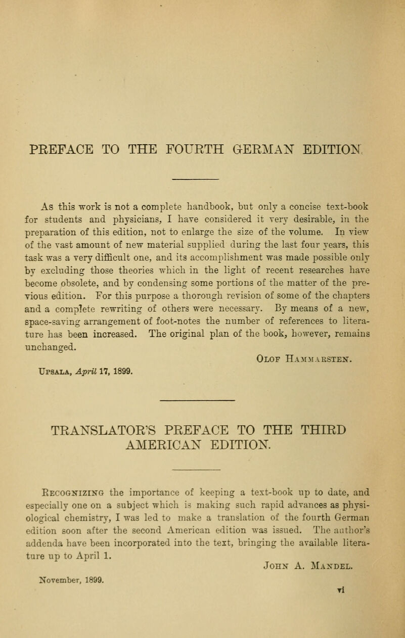 As this work is not a complete handbook, but only a concise text-book for students and physicians, I have considered it very desirable, in tlie preparation of this edition, not to enlarge the size of the volume. In view of the vast amount of new material supplied during the last four years, this task was a very difficult one, and its accomplishment was made j^ossible only by excluding those theories which in the light of recent researches have become obsolete, and by condensing some portions of the matter of the pre- vious edition. For this purpose a thorough revision of some of the chapters and a complete rewriting of others were necessary. By means of a new, space-saving arrangement of foot-notes the number of references to litera- ture has been increased. The original plan of the book, however, remains unchanged. Olof Hammarsten. Upsala, April 17, 1899. TRANSLATOR'S PREFACE TO THE THIRD AMERICAN EDITION Eecognizing the importance of keeping a text-book up to date, and especially one on a subject which is making such rapid advances as physi- ological chemistry, I was led to make a translation of the fourth German edition soon after the second American edition was issued. The aatlior's addenda have been incorporated into the text, bringing the available litera- ture up to April 1. JoHX A. Mandel. November, 1899. Ti