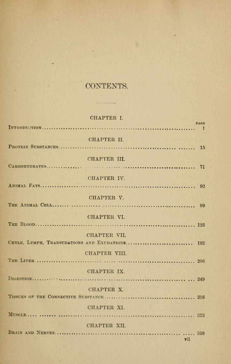 CONTENTS. CHAPTER I. PAGE Inthoduction 1 CHAPTER II. Protein Substances 15 CHAPTER III. Carbohydrates 71 CHAPTER IV. Animal Fats 92 CHAPTER V. The Animaj. Cell 99 CHAPTER VI. The Blood 123 CHAPTER VII. Chyle, Lymph, Transudations and Exudations 183 CHAPTER VIII. The Liver 206 CHAPTER IX. Digestion 249 CHAPTER X. Tissues of the Connective SuBST.JiNCE 316 CHAPTER XL Muscle 332 CHAPTER XII. Brain and Nerves 358 vil