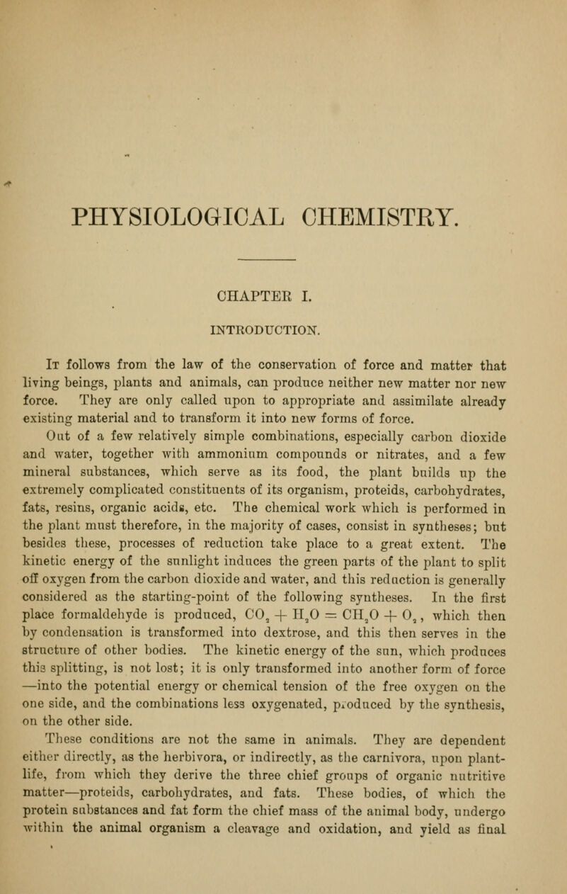 PHYSIOLOGICAL CHEMISTRY. CHAPTER I. INTRODUCTION. It follows from the law of the conservation of force and matter that living beings, plants and animals, can produce neither new matter nor new force. They are only called upon to appropriate and assimilate already existing material and to transform it into new forms of force. Out of a few relatively simple combinations, especially carbon dioxide and water, together with ammonium compounds or nitrates, and a few mineral substances, which serve as its food, the plant builds up the extremely complicated constituents of its organism, proteids, carbohydrates, fats, resins, organic acids, etc. The chemical work which is performed in the plant must therefore, in the majority of cases, consist in syntheses; but besides these, processes of reduction take place to a great extent. The kinetic energy of the sunlight induces the green parts of the plant to split off oxygen from the carbon dioxide and water, and this reduction is generally considered as the starting-point of the following syntheses. In the first place formaldehyde is produced, CO, + 11,0 = CH,0 -f 0,, which then by condensation is transformed into dextrose, and this then serves in the structure of other bodies. The kinetic energy of the sun, which produces this splitting, is not lost; it is only transformed into another form of force —into the potential energy or chemical tension of the free oxygen on the one side, and the combinations less oxygenated, pioduced by the synthesis, on the other side. Tliese conditions are not the same in animals. They are dependent either directly, as the herbivora, or indirectly, as the carnivora, upon plant- life, from which they derive the three chief groups of organic nutritive matter—proteids, carbohydrates, and fats. These bodies, of whicli the protein substances and fat form the chief mass of the animal body, undergo Avithin the animal organism a cleavage and oxidation, and yield as final