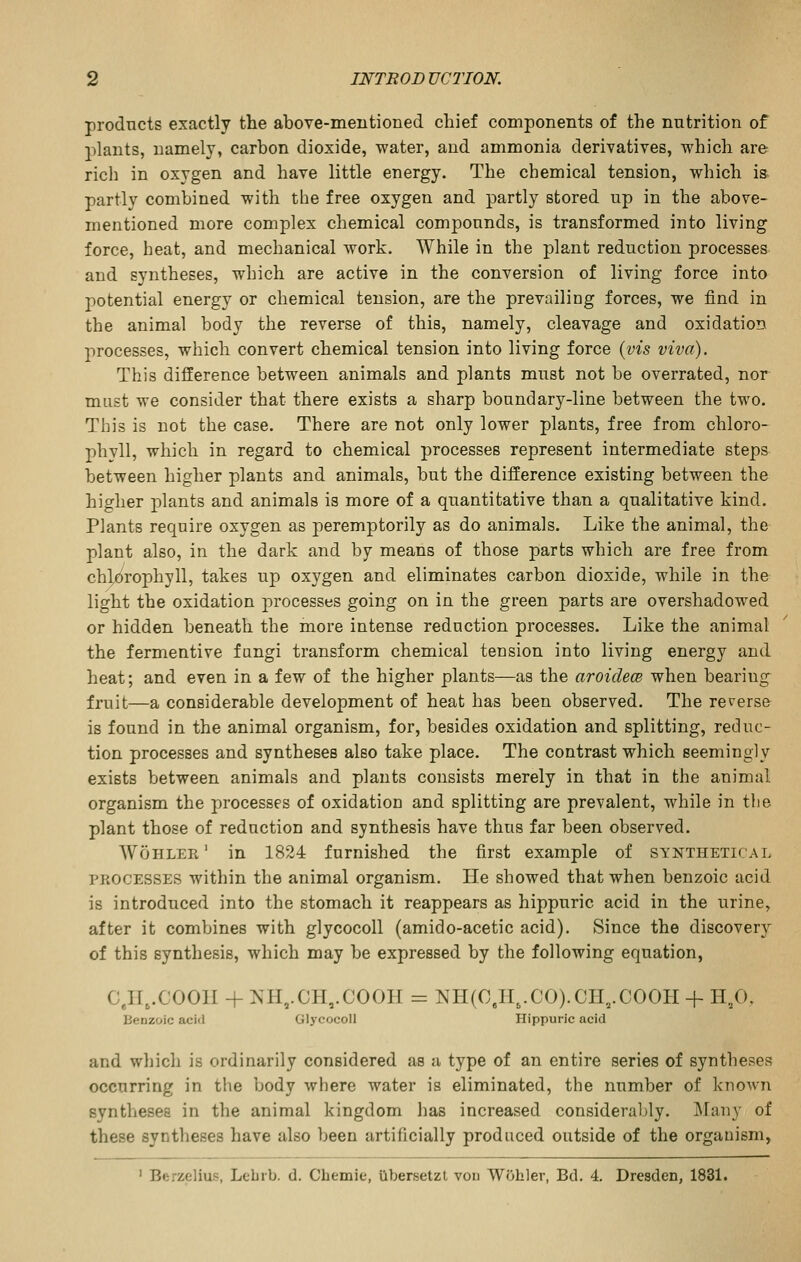 prodncts exactly the above-mentioned chief components of the nutrition of 2)lants, namely, carbon dioxide, water, and ammonia derivatives, which are ricli in oxygen and have little energy. The chemical tension, which is partly combined with the free oxygen and partly stored up in the above- mentioned more complex chemical compounds, is transformed into living force, heat, and mechanical work. While in the plant reduction processes and syntheses, which are active in the conversion of living force into potential energy or chemical tension, are the prevailing forces, we find in the animal body the reverse of this, namely, cleavage and oxidation jirecesses, which convert chemical tension into living force {vis viva). This difference between animals and plants must not be overrated, nor must we consider that there exists a sharp boundary-line between the two. This is not the case. There are not only lower plants, free from chloro- phyll, which in regard to chemical processes represent intermediate steps between higher plants and animals, but the difference existing between the higher 2)lants and animals is more of a quantitative than a qualitative kind. Plants require oxygen as peremptorily as do animals. Like the animal, the plant also, in the dark and by means of those parts which are free from chlorophyll, takes up oxygen and eliminates carbon dioxide, while in the light the oxidation processes going on in the green parts are overshadowed or hidden beneath the more intense reduction processes. Like the animal the fermentive fangi transform chemical tension into living energy and heat; and even in a few of the higher plants—as the aroidece when bearing fruit—a considerable development of heat has been observed. The reverse is found in the animal organism, for, besides oxidation and splitting, reduc- tion processes and syntheses also take place. The contrast which seemingly exists between animals and plants consists merely in that in the animal organism the processes of oxidation and splitting are prevalent, while in the plant those of reduction and synthesis have thus far been observed. AVoiiler' in 1824 furnished the first example of synthetical PROCESSES within the animal organism. He showed that when benzoic acid is introduced into the stomach it reappears as hippuric acid in the urine, after it combines with glycocoll (amido-acetic acid). Since the discovery of this synthesis, which may be expressed by the following equation, C.H,.C001I + NH,.CH,.COOH = NH(C.H,.CO).CH,.COOH + H,0, Benzoic acid Glycocoll Hippuric acid and which is ordinarily considered as a type of an entire series of syntheses occurring in the body where water is eliminated, the number of known syntheses in the animal kingdom has increased considerably. Many of these syntheses have also been artificially produced outside of the organism, ' Berzelius, Lebrb. d. Cbemie, ilbersetzl von Wobler, Bd. 4, Dresden, 1831.