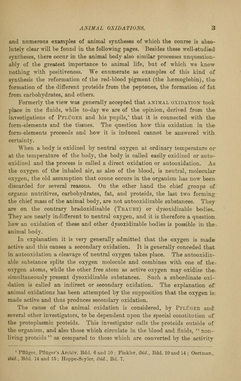 and nnmerons examples of animal syntheses of which the course is abso- lutely clear will be found in the following pages. Besides tliese well-studied syntheses, there occur in the animal body also similar processes unquestion- ably of the greatest importance to animal life, but of which we know nothing with positiveness. We enumerate as examples of this kind of synthesis the reformation of the red-blood pigment (the haemoglobin), the formation of the different proteids from the peptones, the formation of fat from carbohydrates, and others. Formerly tlie view was generally accepted that animal oxidatiox took place in the fluids, while to-day we are of the opinion, derived from the investigations of Pfluger and his pupils,' that it is connected with the form-elements and the tissues. The question how this oxidation in the form-elements proceeds and how it is induced cannot be answered with, certainty. When a body is oxidized by neutral oxygen at ordinary temperature or at the temperature of the body, the body is called easily oxidized or auto- oxidized and the process is called a direct oxidation or autooxidation. As the oxygen of the inhaled air, as also of the blood, is neutral, molecular oxygen, the old assumption that ozone occurs in the organism has now been discarded for several reasons. On the other hand the chief groups of organic nutritives, carbohydrates, fat, and proteids, the last two forming the chief mass of the animal body, are not autooxidizable substances. They are on the contrary bradoxidizable (Traube) or dysoxidizable bodies. They are nearly indifferent to neutral oxygen, and it is therefore a question how an oxidation of these and other dysoxidizable bodies is possible in the. animal body. In explanation it is very generally admitted that the oxygen is made active and this causes a secondary oxidation. It is generally conceded that in autooxidation a cleavage of neutral oxygen takes place. The autooxidiz- able substance splits the oxygen molecule and combines with one of the^ oxygen atoms, while the other free atom as active oxygen may oxidize the. simultaneously present dysoxidizable substances. Such a subordinate oxi- dation is called an indirect or secondary oxidation. The explanation of animal oxidations has been attempted by the supposition that the oxygen is made active and thus produces secondary oxidation. The cause of the animal oxidation is considered, by PflCger and several other investigators, to be dependent upon the special constitution of the protoplasmic proteids. This investigator calls the proteids outside of the organism, and also those which circulate in the blood and fluids,  non- living proteids as compared to those which are converted by the activity ' PflQger, Pfluger's Archiv. Bdd. 6 and 10 ; Finkler, ilnd., Bdd. 10 and 14 ; Oertman., ibid., Bdd. 14 and 15; Hoppe-Seyler, i/nd., Bd. 7.
