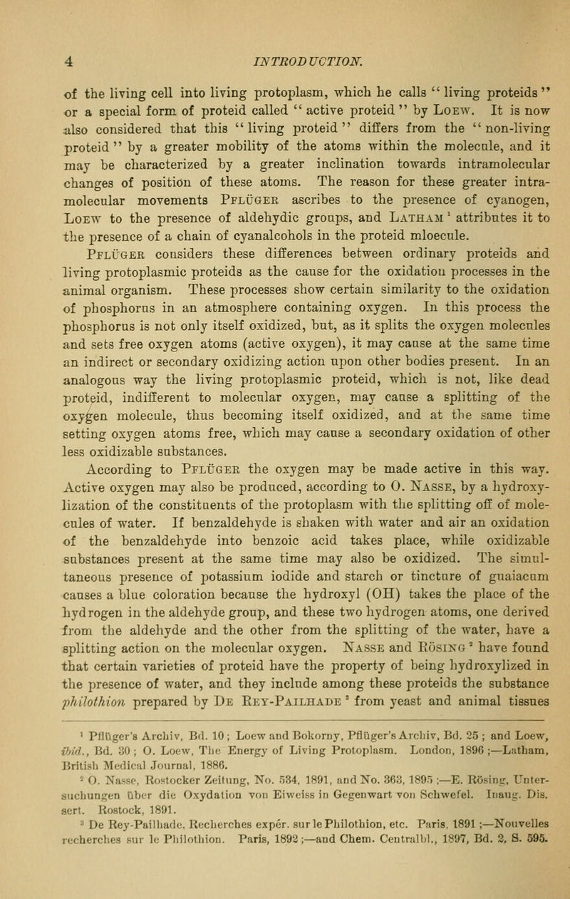 of the living cell into living protoplasm, which he calls  living proteids'* or a special form of proteid called  active proteid  by Loew. It is now iilso considered that this living proteid differs from the non-living proteid by a greater mobility of the atoms within the molecule, and it may be characterized by a greater inclination towards intramolecular changes of position of these atoms. The reason for these greater intra- molecular movements Pfluger ascribes to the presence of cyanogen, LoEW to the presence of aldehydic groups, and Latham ' attributes it to the presence of a chain of cyanalcohols in the proteid mloecule. Pfluger considers these differences between ordinary proteids and living protoplasmic proteids as the cause for the oxidation processes in the animal organism. These processes show certain similarity to the oxidation of phosphorus in an atmosphere containing oxygen. In this process the phosphorus is not only itself oxidized, but, as it splits the oxygen molecules and sets free oxygen atoms (active oxygen), it may cause at the same time an indirect or secondary oxidizing action upon other bodies present. In an analogous way the living protoplasmic proteid, which is not, like dead protpid, indifferent to molecular oxygen, may cause a splitting of the oxygen molecule, thus becoming itself oxidized, and at the same time setting oxygen atoms free, which may cause a secondary oxidation of other less oxidizable substances. According to Pfluger the oxygen may be made active in this way. Active oxygen may also be produced, according to 0. Nasse, by a hydroxy- lization of the constituents of the protoplasm with the splitting off of mole- cules of water. If benzaldehyde is shaken with water and air an oxidation of the benzaldehyde into benzoic acid takes place, while oxidizable substances present at the same time may also be oxidized. The simul- taneous presence of potassium iodide and starch or tincture of guaiacnm causes a blue coloration because the hydroxyl (OH) takes the place of the hydrogen in the aldehyde group, and these two hydrogen atoms, one derived from the aldehyde and the other from the splitting of the water, have a splitting action on the molecular oxygen. Nasse and Eosing ' have found that certain varieties of proteid have the property of being hydroxylized in the presence of water, and they include among these proteids the substance philothion prepared by De Key-Pailhade ' from yeast and animal tissues ' PHDger's Arcbiv, Bd. 10 ; Loew and Bokorny, Pflliger's Arcbiv, Bd. 25 ; and Loew, ilnd., Bd. 30; O. Loew, The Energy of Living Protoplasm. London, 1896 ;—Latham, Britisli Medical Journal, 1886. « O. Na«sc, Rostocker Zeitung, No. .'534, 1891, and No. 363, 189) ;—E. Rosing, Unter- stichungen liber die Oxydalion von Eiweiss in Gegenwart von Schwefel. Inaug. Dis. sert. Rostock, 1891. ^ De Rey-Pailhade. Recberches exper. surlePhilotbion, etc. Paris, 1891;—Nouvelles recherches sur Ic Pbilotbion. Paris, 1892;—and Chem. Centralhl., 1897, Bd, 2, S. 595.