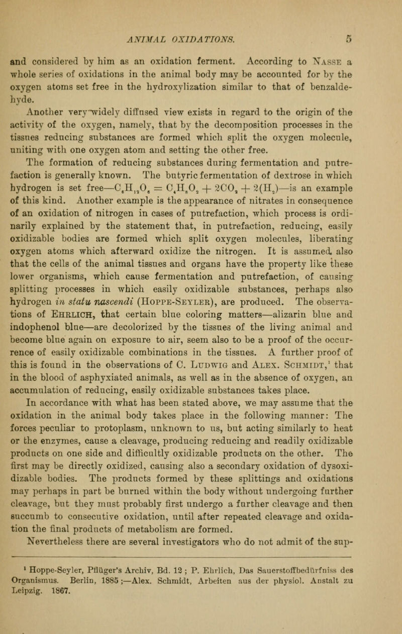 and considered by him as an oxidation ferment. According to Nasse a whole series of oxidations in the animal body may be accounted for by the oxygen atoms set free in the hydroxylization similar to that of benzalde- hyde. Another verywidely difTnsed view exists in regard to the origin of the activity of the oxygen, namely, that by the decomposition processes in the tissnes reducing substances are formed which split the oxygen molecule, uniting with one oxygen atom and setting the other free. The formation of reducing substances during fermentation and putre- faction is generally known. The butyric fermentation of dextrose in which hydrogen is set free—C,H,,0, = C^II^O, -[- 2C0, + 2(IIJ—is an example of this kind. Another example is the appearance of nitrates in consequence of an oxidation of nitrogen in cases of putrefaction, which process is ordi- narily explained by the statement that, in putrefaction, reducing, easily oxidizable bodies are formed which split oxygen molecules, liberating oxygen atoms which afterward oxidize the nitrogen. It is assumed, also that the cells of the animal tissues and organs have the property like these lower organisms, which cause fermentation and putrefaction, of causing splitting processes in which easily oxidizable substances, perhaps also hydrogen in statu nascendi (Hoppe-Seyler), are produced. The observa- tions of Ehrlich, that certain blue coloring matters—alizarin blue and indophenol blue—are decolorized by the tissues of the living animal and become blue again on exposure to air, seem also to be a proof of the occur- rence of easily oxidizable combinations in the tissues. A further proof of this is found in the observations of C. Ludwig and Alex. Schmidt,' that in the blood of asphyxiated animals, as well as in the absence of oxygen, an accumulation of reducing, easily oxidizable substances takes place. In accordance with what has been stated above, we may assume that the oxidation in the animal body takes place in the following manner: The forces peculiar to protoplasm, unknown to us, but acting similarly to heat or the enzymes, cause a cleavage, producing reducing and readily oxidizable products on one side and difficultly oxidizable products on the other. The first may be directly oxidized, causing also a secondary oxidation of dysoxi- dizable bodies. The products formed by these splittings and oxidations may perhaps in part be burned within the body without undergoing further cleavage, but they must probably first undergo a further cleavage and then succumb to consecutive oxidation, until after repeated cleavage and oxida- tion the final products of metabolism are formed. Nevertheless there are several investigators who do not admit of the snp- ' Hoppe-Seyler, Pflllger's Arcbiv, Bd. 13 ; P. Ehrlich, Das Sauerstoffbediivfniss des Organismus. Berlin, 1885;—Alex. Schmidt, Arbeiten aus der physiol. Anstalt zu Leipzig. 1867.