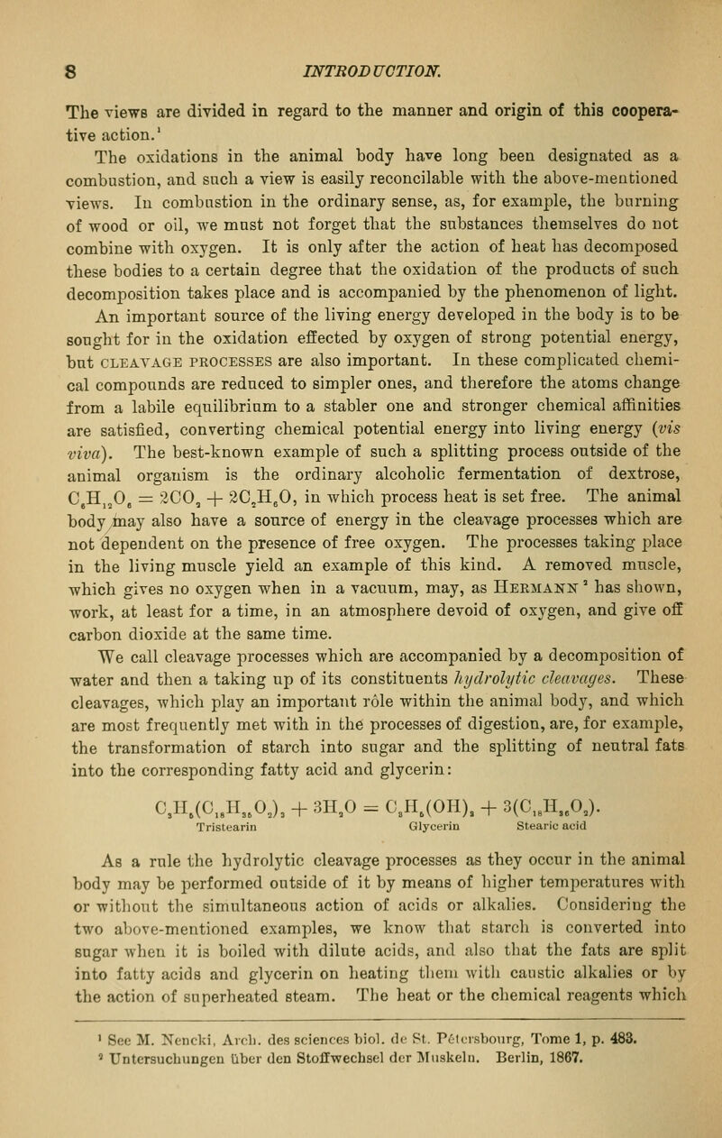 The views are divided in regard to the manner and origin of this coopera- tive action.' The oxidations in the animal body have long been designated as a combustion, and snch a view is easily reconcilable with the above-mentioned views. In combustion in the ordinary sense, as, for example, the burning of wood or oil, we must not forget that the substances themselves do not combine with oxygen. It is only after the action of heat has decomposed these bodies to a certain degree that the oxidation of the products of such decomposition takes place and is accompanied by the phenomenon of light. An important source of the living energy developed in the body is to be sought for in the oxidation effected by oxygen of strong potential energy, but CLEAVAGE PROCESSES are also important. In these complicated chemi- cal compounds are reduced to simpler ones, and therefore the atoms change from a labile equilibrium to a stabler one and stronger chemical affinities are satisfied, converting chemical potential energy into living energy {vis viva). The best-known example of such a splitting process outside of the animal organism is the ordinary alcoholic fermentation of dextrose, CjHj.O, = 2C0, + 2C,HgO, in which process heat is set free. The animal body^inay also have a source of energy in the cleavage processes which are not dependent on the presence of free oxygen. The processes taking ^^lace in the living muscle yield an example of this kind. A removed muscle, which gives no oxygen when in a vacuum, may, as Hermann ° has shown, work, at least for a time, in an atmosphere devoid of oxygen, and give off carbon dioxide at the same time. We call cleavage processes which are accompanied by a decomposition of water and then a taking up of its constituents hydrolytic cleavages. These cleavages, which play an important role within the animal body, and which are most frequently met with in the processes of digestion, are, for example, the transformation of starch into sugar and the splitting of neutral fats into the corresponding fatty acid and glycerin: C3H,(C,,H3.0J3 + 3H.0 = C,H,(OH), + 3(C,,H3eOJ. Tristearin Glycerin Stearic acid As a rule the hydrolytic cleavage processes as they occur in the animal body may be performed outside of it by means of higher temperatures with or without the simultaneous action of acids or alkalies. Considering the two above-mentioned examples, we know that starch is converted into sugar when it is boiled with dilute acids, and also that the fats are split into fatty acids and glycerin on heating them with caustic alkalies or by the action of superheated steam. The heat or the chemical reagents which ' See M. Nencki, Arch, des sciences biol. de St. P6toisbonrg, Tome 1, p. 483. » TJntersuchungen liber den StofEwechsel der Muskeln. Berlin, 1867.