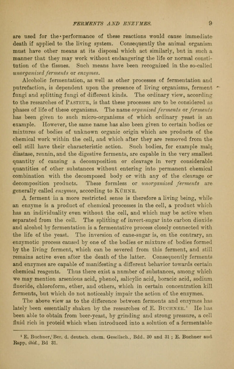 are nsed for the • performance of these reactions would cause immediate death if applied to the living system. Consequently the animal organism must have other means at its disposal which act similarly, bnt in such a manner that they may work without endangering the life or normal consti- tution of the tissues. Sucli means have been recognized in the so-called %i7iorganize(l ferme)its or enzymes. Alcoholic fermentation, as well as other processes of fermentation and putrefaction, is dependent upon the presence of living organisms, ferment fungi and splitting fungi of different kinds. The ordinary view, according to the researches of Pasteur, is that these processes are to be considered as phases of life of these organisms. The name organized ferments ov ferments has been given to such micro-organisms of which ordinary yeast is an example. However, the same name has also been given to certain bodies or mixtures of bodies of unknown organic origin which are products of the chemical work within the cell, and which after they are removed from the cell still have their characteristic action. Such bodies, for example malt diastase, rennin, and the digestive ferments, are capable in the very smallest quantity of causing a decomposition or cleavage in very considerable quantities of other substances without entering into permanent chemical combination Avitli the decomposed body or with any of the cleavage or decomposition i)roducts. These formless or unorganized ferments are generally called enzymes, according to Kuhxe. A ferment in a more restricted sense is therefore a living being, while an enzyme is a product of chemical processes in the cell, a product which has an individuality even without the cell, and which may be active when separated from the cell. The splitting of invert-sugar into carbon dioxide and alcoliol by fermentation is a fermentative process closely connected with the life of the yeast. The inversion of cane-sugar is, on the contrary, an enzymotic process caused by one of the bodies or mixture of bodies formed by the living ferment, which can be severed from this ferment, and still remains active even after the death of the latter. Consequently ferments and enzymes are capable of manifesting a different behavior towards certain chemical reagents. Thus there exist a number of substances, among which we may mention arsenious acid, phenol, salicylic acid, boracic acid, sodium fluoride, chloroform, ether, and others, which in certain concentration kill ferments, but which do not noticeably impair the action of the enzymes. The above view as to the difference between ferments and enzymes has lately been essentially shaken by the researches of E. Buciiner. He has been able to obtain from beer-yeast, by grinding and strong pressure, a cell fluid rich in proteid which Avhen introduced into a solution of a fermentable ' E. Buchner,'Ber. d. deutscb. chem. Qesellsch., Bdd. 30 and 31 ; E. Buchner aud Rapp. ibid., Bd 81.