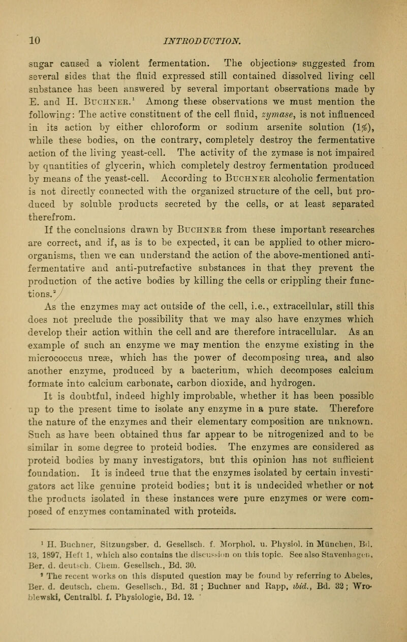 sugar caased a violent fermentation. The objections' suggested from several sides that the fluid expressed still contained dissolved living cell substance has been answered by several important observations made by E. and H. Buchnee.' Among these observations we must mention the following: The active constituent of the cell fluid, zymase, is not influenced in its action by either chloroform or sodium arsenite solution (1^), while these bodies, on the contrary, completely destroy the fermentative action of the living yeast-cell. The activity of the zymase is not impaired by quantities of glycerin, which completely destroy fermentation produced by means of the yeast-cell. According to Buchi^er alcoholic fermentation is not directly connected with the organized structure of the cell, but pro- duced by soluble products secreted by the cells, or at least separated therefrom. If the conclusions drawn by Buchneh from these important researches are correct, and if, as is to be expected, it can be applied to other micro- organisms, then we can understand the action of the above-mentioned anti- fermentative and anti-putrefactive substances in that they prevent the production of the active bodies by killing the cells or crippling their func- tions.y As the enzymes may act outside of the cell, i.e., extracellular, still this does not preclude the possibility that we may also have enzymes which develop their action within the cell and are therefore intracellular. As an example of such an enzyme we may mention the enzyme existing in the micrococcus nrese, which has the power of decomposing urea, and also another enzyme, produced by a bacterium, which decomposes calcium formate into calcium carbonate, carbon dioxide, and hydrogen. It is doubtful, indeed highly improbable, whether it has been possible up to the present time to isolate any enzyme in a pure state. Therefore the nature of the enzymes and their elementary composition are unknown. Such as have been obtained thus far appear to be nitrogenized and to be similar in some degree to proteid bodies. The enzymes are considered as proteid bodies by many investigators, but this opinion has not sufficient foundation. It is indeed true that the enzymes isolated by certain investi- gators act like genuine proteid bodies; but it is undecided Avhether or not the products isolated in these instances were pure enzymes or were com- posed of enzymes contaminated with proteids. ' II. Buchner, Silzungsber. d. Gesellscli. f. Morphol. u. Physiol, in Miincben, Bd. 13, 1897, Heft 1, which also contains the discussiim on this topic. See also Stavenlingtr., Ber. d. deutsch. Chem. Gesellsch., Bd. 30. ' The recent works on this disputed question may be found by referring to Abeles, Ber. d. deutsch. chem. Gesellsch., Bd. 31 ; Buchner and liapp, ibid., Bd. 33; Wro- blewski, Centralbl. f. Physiologie, Bd. 12. '