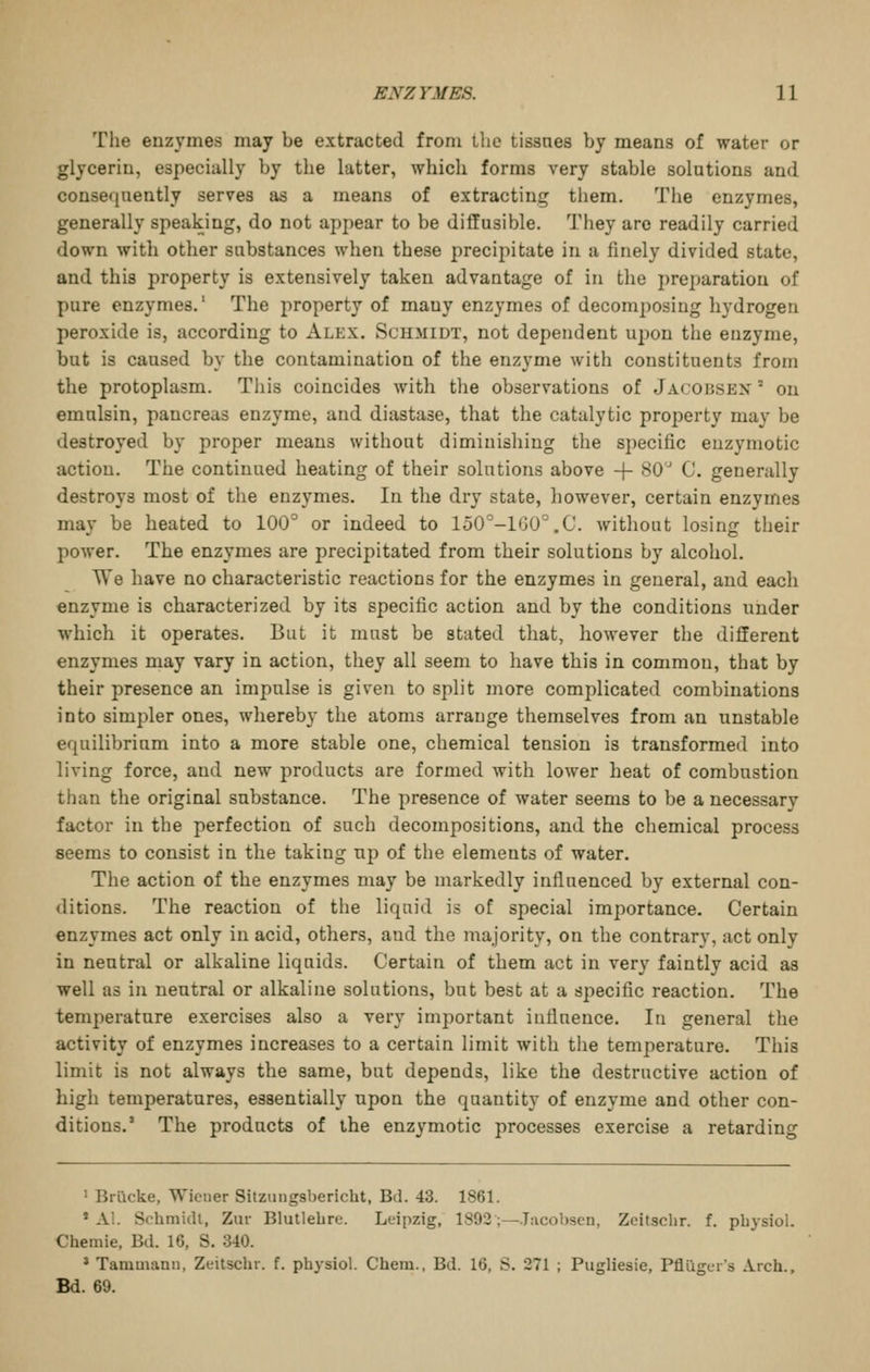 The enzymes may be extracted from the tissaes by means of water or glycerin, especially by the latter, which forms very stable solutions and consefjaently serves as a means of extracting them. The enzymes, generally speaking, do not appear to be diffusible. They arc readily carried down with other substances when these precipitate in a finely divided state, and this j^roperty is extensively taken advantage of in the preparation of pure enzymes.' The property of many enzymes of decomposing hydrogen peroxide is, according to Alex. Schmidt, not dependent upon the enzyme, but is caused by the contamination of the enzyme with constituents from the protoplasm. This coincides with tlie observations of Jacobsen  on emulsin, pancreas enzyme, and diastase, that the catalytic property may be destroyed by proper means without diminishing the specific euzymotic action. The continued heating of their solutions above + SO' C. generally destroys most of the enzymes. In the dry state, however, certain enzymes may be heated to 100'' or indeed to 150^-160°.C. without losing their power. The enzymes are precipitated from their solutions by alcohol. We have no characteristic reactions for the enzymes in general, and each enzyme is characterized by its specific action and by the conditions under which it operates. But it must be stated that, however the different enzymes may vary in action, they all seem to have this in common, that by their presence an impulse is given to split more complicated combinations into simpler ones, whereby the atoms arrange themselves from an unstable equilibrium into a more stable one, chemical tension is transformed into living force, and new products are formed with lower heat of combustion than the original substance. The presence of water seems to be a necessary factor in the perfection of such decompositions, and the chemical process seems to consist in the taking up of tlie elements of water. The action of the enzymes may be markedly influenced by external con- ditions. The reaction of the liquid is of special importance. Certain enzymes act only in acid, others, and the majority, on the contrary, act only in neutral or alkaline liquids. Certain of them act in very faintly acid as well as in neutral or alkaline solutions, but best at a specific reaction. The temperature exercises also a very important influence. In general the activity of enzymes increases to a certain limit with the temperature. This limit is not always the same, but depends, like the destructive action of high temperatures, essentially upon the quantity of enzyme and other con- ditions.' The products of the enzymotic processes exercise a retarding ' Brlicke, Wiener Sitziingsbericht, Btl. 43. 1861. * AI. Schmiill, Zur Blutlebre. Leipzig, 1892;—Jucohsen, Zeitsclir. f. pbysiol. Chemie, Bd. 16, S. 340. * Tammann, Zeitschr. f. pbysiol. Chem., Bd. 16, S. 271 ; Pugliesie, Pfliigers Arch., Bd. 69.