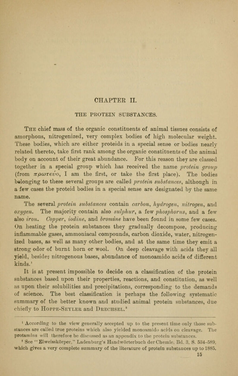 CHAPTER II. THE PROTEIN SUBSTANCES. The chief mass of the organic constituents of animal tissues consists of amorphous, nitrogenized, very complex bodies of high molecular weight. These bodies, which are either proteids in a special sense or bodies nearly related thereto, take first rank among the organic constituents of the animal body on account of their great abundance. For this reason they are classed together in a special group which has received the name j^roteiu group (from TtpcoTevo, I am the first, or take the first place). The bodies belonging to these several groups are called profei7i sitbstafices, although in a few cases the proteid bodies in a special sense are designated by the same name. The seveT'dl protein substances contain carbon, hydrogen, nitrogen, and oxygen. The majority contain also sulphur, a few phosphorus, and a few also iro7i. Copper, iodine, and bromine have been found in some few cases. On heating the protein substances they gradually decompose, producing inflammable gases, ammoniacal compounds, carbon dioxide, water, nitrogen- ized bases, as well as many other bodies, and at the same time they emit a strong odor of burnt horn or wool. On deep cleavage with acids they all yield, beside; nitrogenous bases, abundance of monoamido acids of different kinds.' It is at present impossible to decide on a classification of the protein substances based upon their properties, reactions, and constitution, as well as upon their solubilities and precipitations, corresponding to the demands of science. The best classification is perhaps the following systematic summary of the better known and studied animal protein substances, due chiefly to Hoppe-Seyler and Drechsel. ' According to the view generally accepted up to the present time only those sub- stances are called true proteins which also yielded monoaraido acids on cleavage. The protamins will therefore bo discussed as an appendix to the protein substances. * See Eiweisskorper. Ladenbnrg's HandwOrterbuch derChemie. Bd. 3, S. 534-589, which gives a very complete summary of the literature of protein substances up to 1885.