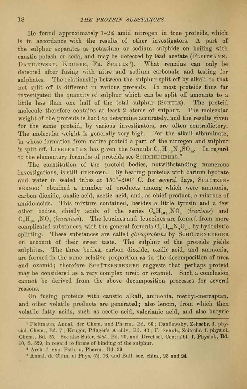 He found approximately 1-2^ amid nitrogen in true proteids, which is in accordance with the results of other investigators. A part of the sulphur separates as potassium or sodium sulphide on boiling with caustic potash or soda, and may be detected by lead acetate (Fleitmaxn, Danilewsky, Krugek, Fr. Schulz '). What remains can only be detected after fusing with nitre and sodium carbonate and testing for sulphates. The relationship between the sulphur split off by alkali to that not split off is different in various proteids. In most proteids thus far investigated the quantity of sulphur which can be split off amounts to a little less than one half of the total sulphur (Schulz). The profceid molecule therefore contains at least 2 atoms of sulphur. The molecular weight of the proteids is hard to determine accurately, and the results given for the same proteid, by various investigators, are often contradictory. The molecular weight is generally very high. For the alkali albuminate, in whose formation from native proteid a part of the nitrogen and sulphur is split off, LiEBERKUHX has given the formula 0,^11,^3^^3802,. In regard to the elementary formulse of proteids see Schmiedeberg.* The constitution of the proteid bodies, notwithstanding numerous investigations, is still unknown. By heating proteids with barium hydrate and -v^^ter in sealed tubes at l50°-200° C. for several days, ScHUTZEisr- berger ^ obtained a number of products among which were ammonia, carbon dioxide, oxalic acid, acetic acid, and, as chief product, a mixture of amido-acids. This mixture contained, besides a little tyrosin and a few other bodies, chiefly acids of the series C^H^n+iNO^ (leucines) and CJI^n-iNO, {leuceines). The leucines and leuceines are formed from more complicated substances, with the general formula O^H^^^N^O^, by hydrolytic splitting. These substances are called glucojjroteins by Schutzenberger on account of their sweet taste. The sulphur of the proteids yields sulphites. The three bodies, carbon dioxide, oxalic acid, and ammonia, are formed in the same relative proportion as in the decomposition of urea and oxamid; therefore Schutzbnberger suggests that perhaps proteid may be considered as a very complex ureid or oxamid. Such a conclusion cannot be derived from the above decomposition processes for several reasons. On fusing proteids with caustic alkali, amn.onia, methyl-mercaptan, and other volatile products are generated; also leucin, from which then volatile fatty acids, such as acetic acid, valerianic acid, and also butyric ' Fleitmann, Annal. der Chem. und Pharm.. Bd. 66 ; Danilewsky, Zeitschr. f. pby- siol. Chem., Bd. 7 ; KrDgcr, PHiiger's Archiv, Bd. 43 ; F. Schulz, Zeitsclir. f, physioL Chem., Bd. 25. See also Suter, ibid., Bd. 20, and Drechsel, Centralbl. f. Physiol., Bd. 10, S. 529, in regard to forms of binding of the sulphur. » Arch. f. cxp. Patli. u. Pharm., Bd. 39. ' Annal. do Cliim. el Phys. (5), 16, and Bull. soc. chira., 23 and 34.