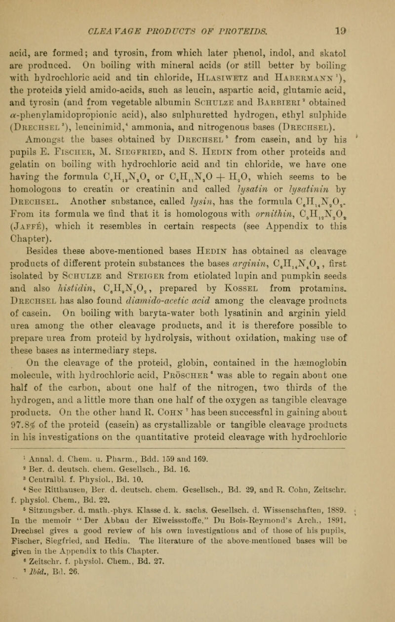 acid, are formed; and tyrosin, from which hiter phenol, indol, and skatol are produced. On boiling with mineral acids (or still better by boiling with hydrocliloric acid and tin chloride, IIlasiwetz and TIahkkmaxn '), the proteids yield amido-acids, such as leucin, aspartic acid, glutamic acid, and tyrosin (and from vegetable albumin ScnuLzE and Barbieri  obtained «-phenylamidopropionic acid), also sulphuretted hydrogen, ethyl sulphide (Dkkchskl'), lencinimid,* ammonia, and nitrogenous bases (Dreciisel). Amongst tlie bases obtained by Drechsel ' from casein, and by his pupils E. FisciiKK, ^I. Sik(JFriei), and S. IIedin from other proteids and gelatin on boiling with hydrochloric acid and tin chloride, we have one having the formula 0,11,,N,0, or C,n,,N,0 + 11,0, which seems to be homologous to creatin or creatinin and called lysatin or lysatini7i by Drechsel. Another substance, called lijsin^ has the formula C,lI,^X,Oj. From its formula we find that it is homologous with ornithin, CjH,,X,0, (Jaffe), which it resembles in certain respects (see Appendix to this Chapter). Besides these above-mentioned bases Hedin has obtained as cleavage products of different protein substances the bases arginin^ 0,11,^X^0,, first isolated by Schulze and Steiger from etiolated lupin and pumpkin seeds and also histidin, C.HgNjOj, prepared by Kossel from protamins^ Drechsel has also found diamido-acetic acid among the cleavage products of casein. On boiling with baryta-water both lysatinin and arginin yield urea among the other cleavage products, and it is therefore possible ta prepare urea from proteid by hydrolysis, without oxidation, making use of these bases as intermediary steps. On the cleavage of the proteid, globin, contained in the hfemoglobin molecule, wMtli hydrochloric acid, Proscher' was able to regain about one half of the carbon, about one half of the nitrogen, two thirds of the hydrogen, and a little more than one half of the oxygen as tangible cleavage products. On the other hand R. Cohx ' has been successful in gaining about 97.8<i^ of the proteid (casein) as crystallizable or tangible cleavage jjroducts in his investigations on the quantitative proteid cleavage with hydrochloric ' Annal. d. Chem. u. Pharm., Bdd. 159 aud 169. * Ber. d. deutscb. chem. Gesellsch., Ed. 16. » Centralbl. f. Physiol.. Bd. 10. * See Ritthausen, Ber d. deutscb. chem. Gesellsch., Bd. 29, and R. Cobu, Zeitschr. f. pbysiol. Chem., Bd. 22. ' Sitzuugsber. d. math.-pbys. Klasse d. k. saclis. Gesellsch. d. Wissenschaften, 1889. In the memoir  Der Abbau der Eiweissstoffe, Du Bois-Reymond's Arch., 1891, Drechsel gives a good review of his own investigations and of those of bis pupils. Fischer, Siegfried, aud Hedin. The literature of the above-meutioued bases will be given in the Appendix to this Chapter. * Zeitschr. f. phj'siol. Chem., Bd. 27. ' Ibid., Bd. 26.