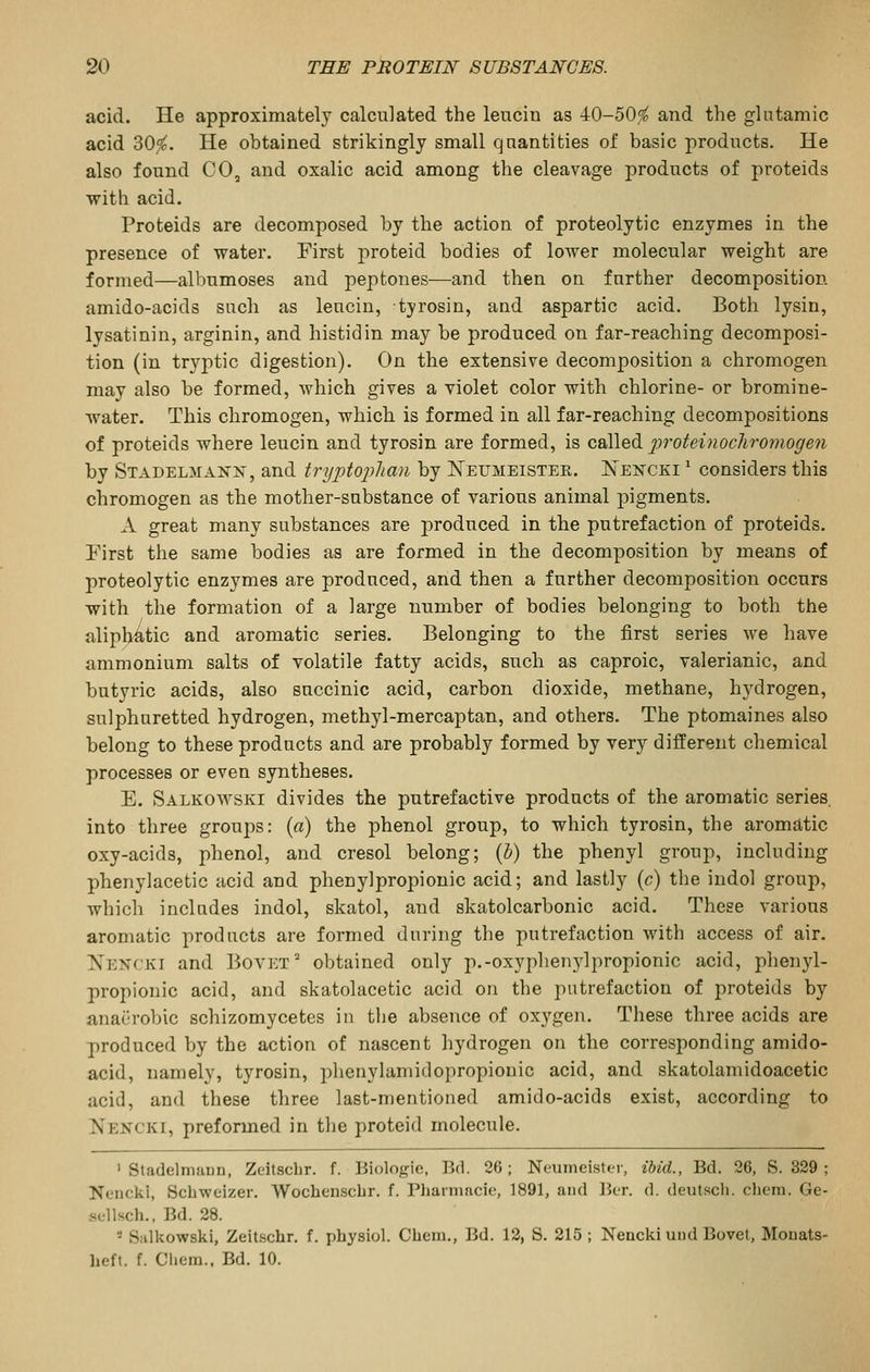 acid. He approximately calculated the leucin as -40-50,^ and the glutamic acid 30^. He obtained strikingly small quantities of basic products. He also found CO, and oxalic acid among the cleavage products of proteids with acid. Proteids are decomposed by the action of proteolytic enzymes in the presence of water. First proteid bodies of lower molecular weight are formed—albumoses and peptones—and then on further decomposition amido-acids such as leucin, tyrosin, and aspartic acid. Both lysin, lysatinin, arginin, and histidin may be produced on far-reaching decomposi- tion (in tryptic digestion). On the extensive decomposition a chromogen may also be formed, which gives a violet color with chlorine- or bromine- water. This chromogen, which is formed in all far-reaching decompositions of proteids where leucin and tyrosin are formed, is called proteinocliromogen by Stadelmann, and trypto2}lian by Neumeister. Nencki ' considers this chromogen as the mother-substance of various animal pigments. A great many substances are produced in the putrefaction of proteids. Pirst the same bodies as are formed in the decomposition by means of proteolytic enzymes are produced, and then a further decomposition occurs with the formation of a large number of bodies belonging to both the alipljatic and aromatic series. Belonging to the first series we have ammonium salts of volatile fatty acids, such as caproic, valerianic, and butyric acids, also succinic acid, carbon dioxide, methane, hydrogen, sulphuretted hydrogen, methyl-mercaptan, and others. The ptomaines also belong to these products and are probably formed by very different chemical processes or even syntheses. E. Salkowski divides the putrefactive products of the aromatic series, into three groups: (a) the phenol group, to which tyrosin, the aromatic oxy-acids, phenol, and cresol belong; {l) the phenyl group, including phenylacetic acid and phenylpropionic acid; and lastly (c) the indol group, which includes indol, skatol, and skatolcarbonic acid. These various aromatic products are formed during the putrefaction with access of air. Nencki and Bovet' obtained only p.-oxyphenylpropionic acid, phenyl- propionic acid, and skatolacetic acid on the putrefaction of proteids by anaerobic schizomycetes in the absence of oxygen. These three acids are produced by the action of nascent hydrogen on the corresponding amido- acid, namely, tyrosin, jDhenylamidopropionic acid, and skatolamidoacetic acid, and these three last-mentioned amido-acids exist, according to Nencki, preformed in the proteid molecule. ' Stadelmann, Zeitscbr. f. Biologic, Bd. 26; Neumeister, ibid., Bd. 26, S. 329 ; Nciicki, Schweizer. Wocbenscbr. f. Pliarnmcie, 1891, and Ber. d. deutscli. chem. Ge- sellsch., Bd. 28. * Salkowski, Zeit.schr. f. pbysiol. Cbeui., Bd. 12, S. 215 ; Nencki uiid Bovel, Monats- beft. f. Cbem.. Bd. 10.