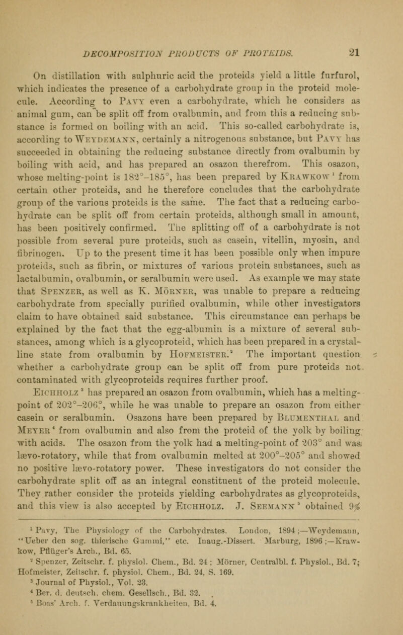 On distillation with snlphuric acid the 2)roteids yield a little fnrfurol, which indicates the presence of a carbohydrate group in the proteid mole- cule. According to Pavy even a carbohydrate, which he considers as animal gum, can be split oil from ovalbumin, and from this a reducing sub- stance is formed on boiling with an acid. This so-called carbohydrate is, according toWEYDEMAXX, certainly a nitrogenous substance, but Pavy has succeeded in obtaining the reducing substance directly from ovalbumin by- boiling with acid, and has prepared an osazon therefrom. This osazon, whose melting-point is 182°-185°, has been prepared by Krawkow ' from certain other proteids, and he therefore concludes that the carbohydrate group of the various proteids is the same. Tlie fact that a reducing carbo- hydrate can be split off from certain proteids, although small in amount, has been positively confirmed. Tiie splitting off of a carbohydrate is not possible from several pure proteids, such as casein, vitellin, myosin, and fibrinogen. Up to the present time it has been possible only when impure proteids, such as fibrin, or mixtures of various protein substances, such as lactalbumin, ovalbumin, or seralbumin were used. As example we may state that Spexzer, as well as K. Morxer, was unable to prepare a reducing carbohydrate from specially purified ovalbumin, while other investigators claim to have obtained said substance. This circumstance can perhaps be explained by the fact that the egg-albumin is a mixture of several sub- stances, among which is a glycoproteid, which has been prepared in a crystal- line state from ovalbumin by Hofmeister.'' The important question whether a carbohydrate group can be split off from pure proteids not contaminated with glycoproteids requires further proof. EicHiioi.z ' has prepared an osazon from ovalbumin, which has a melting- point of 202°-20G°, while he was unable to prepare an osazon from either casein or seralbumin. Osazons have been prepared by Blumexthal and Meyer* from ovalbumin and also from the proteid of the yolk by boiling with acids. The osazon from the yolk had a melting-point of 203° and waa l»vo-rotatory, Avhile that from ovalbumin melted at 200°-205° and showed no positive hevo-rotatory power. These investigators do not consider the carbohydrate split off as an integral constituent of the proteid molecule. They rather consider the proteids yielding carbohydrates as glycoproteids, and this view is also accepted by Eichholz. J. See.maxn ' obtained 9f^ ' Puvy, Tbe Pliysiolojry of the Carbohydrates. London, 1894;—Weydemaun, Ueber den sog. thierisclie Ganimi, etc. Inaug.-Dissert. Marburg, 1896 ;—Kraw- kow, Pfliiger's Arch., Bd. 65. '' SiKnizer, Zeitschr. f. phj'siol. Cheni., Bd. 24 : Morner, Centralbl. f. Phj'siol., Bd. 7; Hofmeister, Zeitschr. f. pbysiol. Chem., Bd. 24, S. 169. ' Journal of Physiol., Vol. 23. * Ber. d. deutsch. chem. Gesellsch., Bd. 32. * Bons' .\.rch. f. Verdaiiuntrskraiikheiteu. Bd. 4.