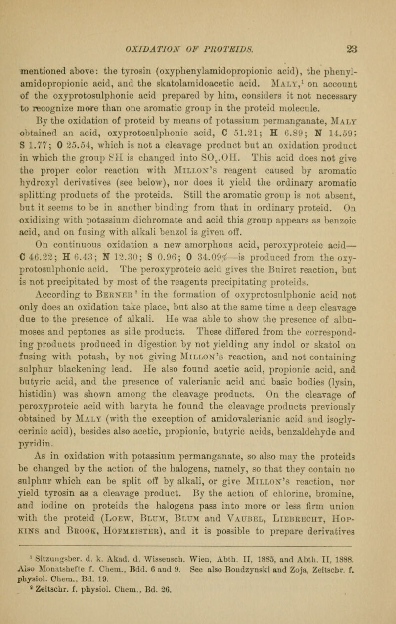 mentioned above: the tyrosin (oxyphenylamidopropionic acid), the phenyl- amidopropionic acid, and the skatolamidoacetic acid. Maly,' on account of the oxyprotosnlphonic acid prepared hy him, considers it not necessary to recognize more than one aromatic group in the jjroteid molecule. By the oxidation of proteid by means of potassium permanganate, Maly obtained an acid, oxyprotosnlplionic acid, C 51.^1; H 0.89; N 14..50; S 1.77; 0 ^5.54, which is not a cleavage product but an oxidation product in which the group HII is changed into SO,.Oil. This acid does not give the proper color reaction with Millox's reagent caused by aromatic hydroxyl derivatives (see below), nor does it yield the ordinary aromatic splitting products of the proteids. Still the aromatic group is not absent, but it seems to be in another binding from that in ordinary proteid. On oxidizing with potassium dichromate and acid this group a2)pears as benzoic acid, and on fusing with alkali benzol is given off. On continuous oxidation a new amorphous acid, peroxyproteic acid— C 4G.:i2; H (i.4;3; N l->.:30; S 0.90; 0 34.09,1^—is produced from the oxy- protosnlphonic acid. The peroxyproteic acid gives the Buiret reaction, but is not precipitated by most of the reagents precipitating proteids. According to Berxer'^ in the formation of oxyprotosulphonic acid not only does an oxidation take place, but also at tiie same time a deep cleavage due to the presence of alkali. He was able to show the presence of albu- moses and peptones as side products. These differed from the correspond- ing products produced in digestion by not yielding any indol or skatol on fusing with potash, by not giving ]\riLLOX's reaction, and not containing sulphur blackening lead. lie also found acetic acid, propionic acid, and butyric acid, and the presence of valerianic acid and basic bodies (lysin, histidiu) was shown among the cleavage products. On the cleavage of peroxyproteic acid with baryta he found the cleavage products previously obtained by Maly (with the exception of amidovalerianic acid and isogly- cerinic acid), besides also acetic, propionic, butyric acids, benzaldehyde and pyridin. As in oxidation with potassium permanganate, so also may the proteids be changed by the action of the halogens, namely, so that they contain no sulphur which can be split off by alkali, or give Millox's reaction, nor yield tyrosin as a cleavage product. By the action of chlorine, bromine, and iodine on proteids the halogens pass into more or less firm union with the proteid (Loew, Blum, Blum and Vaubel, Liebreciit, Hop- kins and Brook, Hofmeister), and it is possible to prepare derivatives ' Sitzuiigsber. d. k. Akad. d. Wisseusch. Wieu, Abth. II, 1885, and Abth. II, 1888. Also MoniUshefte f. Cliem., Bdd. 6 and 9. See also Boudzynski and Zoja, Zeitacbr. f. pbysiol. Cheiu.. Bd. 19. * Zeilschr. f. physiol. Cbem., Bd. 26,