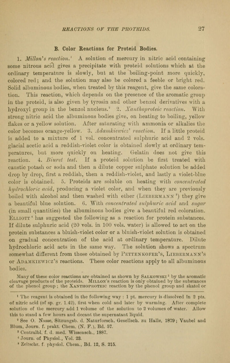 B. Color Reactions for Proteid Bodies. 1. Millori^s reaction.^ A solntion of mercury in nitric acid containing some nitrous aciil gives a precipitate with proteid solutions which at the ordinary temperature is slowly, hut at the hoiling-point more quickly, colored red; and the solution may also he colored a feeble or bright red. Solid albuminous bodies, when treated by this reagent, give the same colora- tion. This reaction, whicli depends on the presence of the aromatic group in the proteid, is also given by tyrosin and other benzol derivatives with a hydroxyl group in the benzol nucleus.'' 2. Xatdhoproteic reaction. With strong nitric acid the albuminous bodies give, on heating to boiling, yellow Hakes or a yellow solution. After saturating with ammonia or alkalies the color becomes orange-yellow. 3. Adainkiewicz'' reaction. If a little proteid is added to a mixture of 1 vol. concentrated sulphuric acid and 2 vols, glacial acetic acid a reddish-violet color is obtained slowly at ordinary tem- l)eratnres, but more quickly on heating. Gelatin does not give this reaction. 4. Biuret test. If a proteid solution be first treated with caustic potash or soda and then a dilute copper sulphate solution be added drop by drop, first a reddish, then a reddish-violet, and lastly a violet-blue color is obtained. 5. Proteids are soluble on heating with concentrated hydrochloric acid, producing a violet color, and when they are previously boiled with alcohol and then washed with ether (Liebekmaxx ') they give a beautiful blue solution. 6. With concentrated sulphuric acid and sugar {in small quantities) the albuminous bodies give a beautiful red coloration. Eli,iott * has suggested the following as a reaction for protein substances. If dilute sulphuric acid (20 vols, in 100 vols, water) is allowed to act on the protein substances a bluish-violet color or a bluish-violet solntion is obtained on gradual concentration of the acid at ordinary temperature. Dilute hydrochloric acid acts in the same way. The solution shows a spectrum somewhat different from those obtained by Pettenkofer's, Liebermaxn's or Adamkiewicz's reactions. These color reactions apply to all albuminous bodies. Mauy of these color reactions are obtained as shown by Salkowski ^ by the aromatic cleavage products of the proteids. Millon's reaction is only obtained by the substances of the phenol group ; the Xanthopkoteic reaction by the phenol group and skatol or ' The reagent is obtained in the following way : 1 pt. mercury is dissolved in 2 pts. of nitric acid (of sp. gr. 1.42), first when cold and later by warming. After complete solution of the mercury' add 1 volume of the solution to 3 volumes of water. Allow this to stand a few hours and decant the supernatant liquid. * See O. Nasse, Sitzungsb. d. Naturforsch. Gesellsch. zu Halle, 1879; Vaubel and Blum, Journ. f. prakt. Chem. (N. F.). Bd. 57. » Centralbl. f. d. med. Wissensch., 1887. ' .lourn. of Physiol.. Vol. 23. ' Zeitschr. f, physiol. Chem., Bd. 12, S. 215.