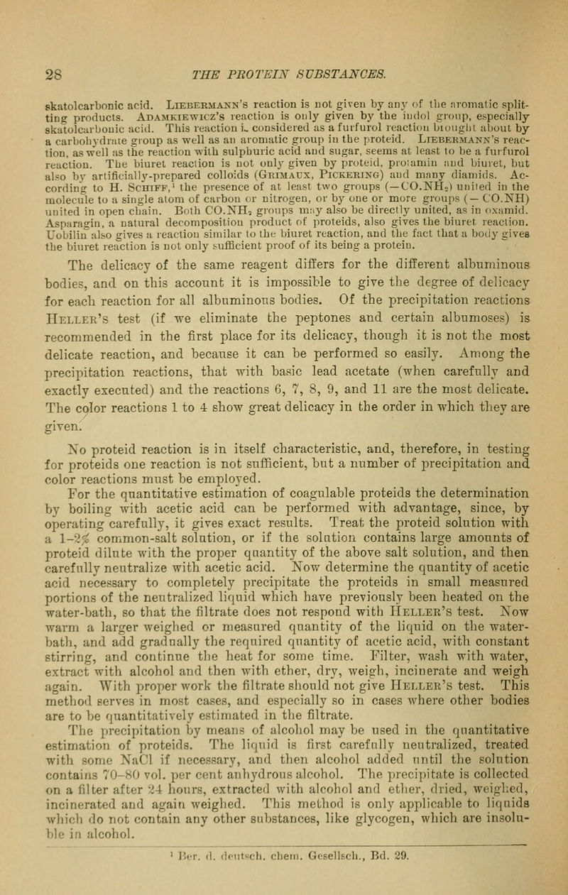skatolcarbonic acid. Liebermakn's reaction is uot given by any of the :iromatic split- ting products. Adamkiewicz's reaction is only given by the iiidol group, especially skatolcarbonic acid. This reaction i., considered as a furfurol reaction bioughl about by a carbohydnue group as well as an aromatic group in the proteid. Liebekmann's reac- tion, as well as the reaction with sulphuric acid and sugar, seems at least to be a furfurol reaction. The biuret reaction is uot only given by proteid, pro'.amin and biuret, but also by artificially-prepared colloids (Gkimaux, Pickering) and many diauiids. Ac- cording to H. ScHiFF,' the presence of at least two groups (—CO.NHo) uiiiied in the molecule to a single atom of carbon or nitrogen, or by one or more groups (— C'O.NH) united in open chain. Both CO.NH3 groups mny also be directly united, as in oxaniid. Asparagin, a natural decomposition product of proteids, also gives the biuret reaction. Uobilin also gives a reaction similar to the biuret reaction, and the fact that a body gives the biuret reaction is not only sufficient proof of its being a protein. The delicacy of the same reagent differs for the different albuminotis bodies, and on this acconnt it is impossible to give the degree of delicacy for each reaction for all albuminous bodies. Of the precipitation reactions Heller's test (if we eliminate the peptones and certain albnmoses) is recommended in the first place for its delicacy, though it is not the most delicate reaction, and because it can be performed so easily. Among the precipitation reactions, that with basic lead acetate (when carefully and exactly executed) and the reactions 6, 7, 8, 9, and 11 are the most delicate. The color reactions 1 to 4 show great delicacy in the order in which they are given^ No proteid reaction is in itself characteristic, and, therefore, in testing for proteids one reaction is not sufficient, but a number of precipitation and color reactions must be employed. For the quantitative estimation of coagulable proteids the determination by boiling with acetic acid can be performed with advantage, since, by operating carefully, it gives exact results. Treat the proteid solution with a 1-2^ common-salt solation, or if the solution contains large amounts of proteid dilute with the proper quantity of the above salt solution, and then carefully neutralize with acetic acid. Now determine the quantity of acetic acid necessary to completely precipitate the proteids in small measured portions of the neutralized liquid which have previously been heated on the water-bath, so that the filtrate does not respond with Heller's test. Now warm a larger weighed or measured quantity of the liquid on the water- bath, and add gradually the required quantity of acetic acid, with constant stirring, and continue tlie heat for some time. Filter, wash with water, extract with alcohol and then wnth ether, dry, weigh, incinerate and weigh again. With proper work the filtrate should not give Heller's test. This metliod serves in most cases, and especially so in cases where other bodies are to be quantitatively estimated in the filtrate. The precipitation by means of alcohol may be used in the quantitative estimation of proteids. The liquid is first carefully neutralized, treated with some NaCl if necessary, and then alcohol added until the solution contains 70-80 vol. per cent anhydrous alcohol. The precipitate is collected on a filter after 24 hours, extracted with alcohol and ether, dried, weighed, incinerated and again Aveighed. This method is only applicable to liquids which do not contain any other substances, like glycogen, which are insolu- ble in alcohol. ' Ber. d. doutsch. chem. Gesellsch., Bd. 29.