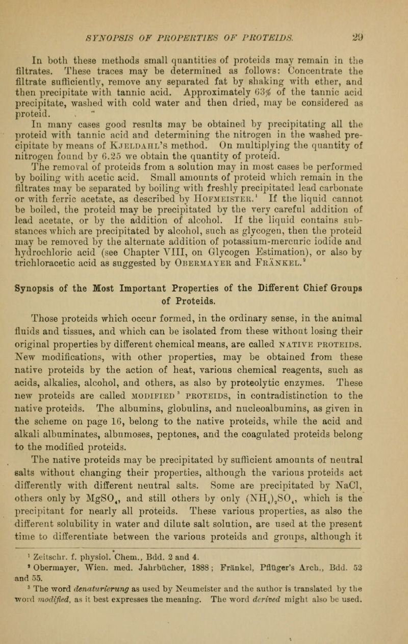 SVNOrSLS OF PRO PERT IKS OF FROTEIDS. 2'J In both these methods small fiuantities of proteids may remain in t!ie filtrates. These traces may be determined as follows: Concentrate the filtrate sulliciejitly, remove any separated fat by shaking with ether, and then precipitate with tannic acid. Approximately O;}^ of the tannic acid precipitate, washed with cold water and then dried, may be considered as proteid. In many cases good resnlts may be obtained by precipitating all the proteid with tannic acid and determining the nitrogen in the washed pre- cipitate by means of K.teldaiil's method. On multiplying the quantity of nitrogen found by 0.25 we obtain the quantity of proteid. The remov^al of proteids from a solution may in most cases be performed by boiling with acetic acid. Small amounts of proteid which remain in the filtrates may be separated by boiling with freshly precipitated lead carbonate or with ferric acetate, as described by IIofmeisteu.' If the liquid cannot be boiled, the proteid may be precipitated by the very careful addition of lead acetate, or by the addition of alcohol. If the liquid contains sub- stances which are precipitated by alcohol, such as glycogen, then tiie proteid may be removed by the alternate addition of potassium-mercuric iodide and hydrochloric acid (see Chapter VIII, on Glycogen Estimation), or also by trichloracetic acid as suggested by Ohermayer and Frankel.^ Synopsis of the Most Important Properties of the Different Chief Groups of Proteids. Those proteids which occur formed, in the ordinary sense, in the animal fiuids and tissues, and which can be isolated from these without losing their original properties by different chemical means, are called native proteids. Xew modifications, with other properties, may be obtained from these native proteids by the action of heat, various chemical reagents, such as acids, alkalies, alcohol, and others, as also by proteolytic enzymes. These new proteids are called modified ' proteids, in contradistinction to the native proteids. The albumins, globulins, and nucleoalbumins, as given in the scheme on page 1(3, belong to the native proteids, while the acid and alkali albuminates, albumoses, peptones, and the coagulated jiroteids belong to the modified proteids. The native proteids may be precipitated by sufficient amounts of neutral salts without changing their properties, although the various proteids act differently with different neutral salts. Some are precipitated by NaCl, others only by MgSO^, and still others by only (NHJ^SO^, which is the precipitant for nearly all proteids. These various properties, as also the different solubility in water and dilute salt solution, are used at the present time to differentiate between the various proteids and groups, although it ' Zeitschr. f. physiol. Chem., Bdd. 2 and 4. » Obermayer, Wieu. med. Jahrbiicher, 1888; Fritnkel, PflUger's Arch., Bdd. 52 and 55. ' The word denaturierung as used by Neumeister and the author is translated by the word modified, as it best expresses the meaning. The word derived might also be used.