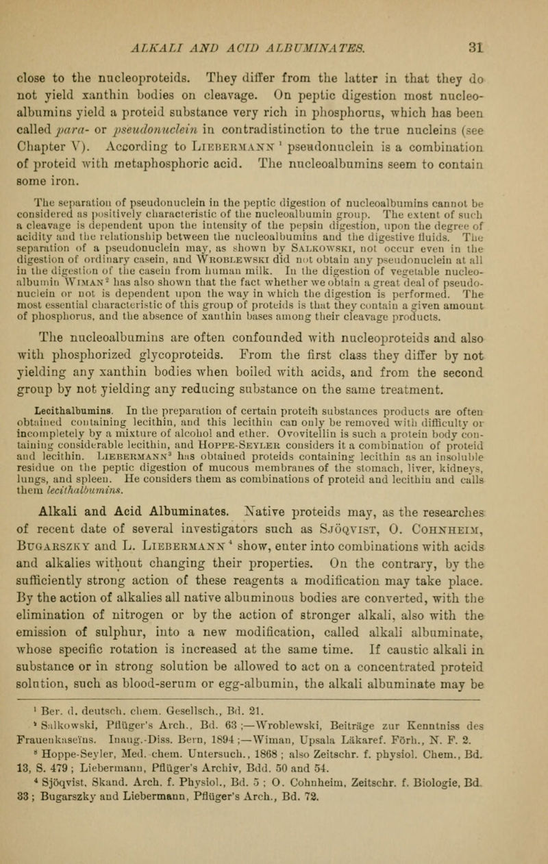 close to the nncleoproteids. They differ from the hitter in that thej do uot yield xunthiii bodies on cleavage. On peptic digestion most nucleo- albumins yield a proteid substance very rich in phosphorus, which has been called para- or pseudonuclein in contradistinction to the true nucleins (see Chapter \'). According to Likhermanx ' pseudonuclein is a combination of proteid with metaphosphoric acid. The nucleoalbumins seem to contain some iron. The st'iKiratioii of pseudouuclein iu the peptic digestion of nucleoalbumins canuol be considered as positively chanicterislic of the nucleoalbuiniu group. The extent of such a cleavage is dependent upon the intensity of the pepsin digestion, upon the degree of acidity and tliu relationship between the nucleoalbuuiius and tiie digestive lluids. The separation of a pseudonuclein may, as shown by Salkowski, not occur even in the digestion of ordinary casein, and AVkoui.ewski did not obtain any pseudonuclein at all iu the digesti(.u of tlie casein from human milk. In the digestion of vegetable nucleo- alburnin Wiman'^ has also shown that the fact whether we obtain a great deal of pseudo- nuclein or not is dependent \ipon the way in which the digestion is performed. The most essential characteristic of this group of proteids is that they contain a given amount of phosphorus, and the absence of xantbin bases among their cleavage products. The nucleoalbumins are often confounded with nncleoproteids and also with phosphorized glycoproteids. From the first class they differ by not yielding any xanthin bodies when boiled with acids, and from the second group by not yielding any reducing substance on the same treatment. Lecithalbumins. In the preparation of certain proteih substances products are often obtained containing lecithin, and this lecithin can only be removed with difficult}' or incompletely by a mixture of alcohol and ether. Ovovitellin is such a protein body con- taining considerable lecithin, and Hoppe-Seyleh considers it a combination of proteid and lecithin. Liebermann^ has obtained proteids containing lecithin as an insoluble residue on the peptic digestion of mucous membranes of the stomach, liver, kidneys, lungs, and spleen. He considers them as combinations of proteid and lecithin and calls them lecithaLbuminn. Alkali and Acid Albuminates. Xative proteids may, as the researches of recent date of several investigators such as Sjoqvist, 0. Cohxheim, BuGARSZKY and L. Lieberm-\.nx^ show, enter into combinations with acids and alkalies without changing their properties. On the contrary, by the sufficiently strong action of these reagents a modification may take place. By the action of alkalies all native albuminous bodies are converted, with the elimination of nitrogen or by the action of stronger alkali, also with the emission of sulphur, into a new modification, called alkali albuminate, whose specific rotation is increased at the same time. If caustic alkali in substance or in strong solution be allowed to act on a concentrated proteid solution, such as blood-serum or egg-albumin, the alkali albuminate may be ' Ber. (1. deutsch. chem. Gesellsch., Bd. 21. ' Salkowski, Ptillger's Arch., Bd. 63 ;—Wroblewski, Beitriige zur Kenntniss des Frauenkaseius. Inaug.-Diss. Bern, 1894;—Wiman, Upsala Liikaref. FOrh., N. F. 2. Hoppe-Seyler, Med. chem. Untersuch., 1868 ; also Zeitschr. f. physiol. Chem., Bd. 13, S. 479; Liebermann, Pflilger's Archiv, Bdd. 50 and 54. * Sjoqvist, Skand. Arch. f. Physiol., Bd. 5 ; O. Cohuheim, Zeitschr. f. Biologie, Bd. 33 ; Bugarszky and Liebermann, Pfliiger's Arch., Bd. 72.