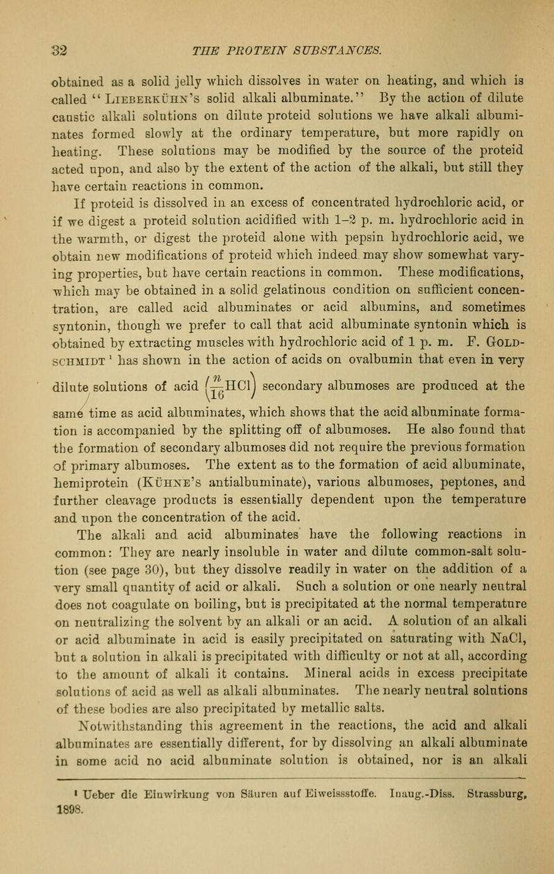 obtained as a solid jelly wliicli dissolves in water on heating, and which is called  Lieberkuhn's solid alkali albuminate. By the action of dilute caustic alkali solutions on dilute proteid solutions we have alkali albumi- nates formed slowly at the ordinary temperature, but more rapidly on heatin<7-. These solutions may be modified by the source of the proteid acted upon, and also by the extent of the action of the alkali, but still they have certain reactions in common. If proteid is dissolved in an excess of concentrated hydrochloric acid, or if we digest a proteid solution acidified with 1-2 p. m. hydrochloric acid in the warmth, or digest the proteid alone with pepsin hydrochloric acid, we obtain new modifications of proteid which indeed may show somewhat vary- ing properties, bat have certain reactions in common. These modifications, which may be obtained in a solid gelatinous condition on sufficient concen- tration, are called acid albuminates or acid albumins, and sometimes syntonin, though we prefer to call that acid albuminate syntonin which is obtained by extracting muscles with hydrochloric acid of 1 p. m. F. GoLD- SCHMIDT ' has shown in the action of acids on ovalbumin that even in very dilute solutions of acid f:T-;HCl) secondary albumoses are produced at the \1G / same time as acid albuminates, which shows that the acid albuminate forma- tion ia accompanied by the splitting off of albumoses. He also found that the formation of secondary albumoses did not require the previous formation of primary albumoses. The extent as to the formation of acid albuminate, hemiprotein (Kuhne's antialbuminate), various albnmoses, peptones, and further cleavage products is essentially dependent upon the temperature and upon the concentration of the acid. The alkali and acid albuminates have the following reactions in common: They are nearly insoluble in water and dilute common-salt solu- tion (see page 30), but they dissolve readily in water on the addition of a Tery small quantity of acid or alkali. Such a solution or one nearly neutral does not coagulate on boiling, but is precipitated at the normal temperature on neutralizing the solvent by an alkali or an acid. A solution of an alkali or acid albuminate in acid is easily precipitated on saturating with NaCl, but a solution in alkali is precipitated with difficulty or not at all, according to the amount of alkali it contains. Mineral acids in excess precipitate solutions of acid as well as alkali albuminates. The nearly neutral solutions of these bodies are also precipitated by metallic salts. Notwithstanding this agreement in the reactions, the acid and alkali albuminates are essentially different, for by dissolving an alkali albuminate in some acid no acid albuminate solution is obtained, nor is an alkali • Ueber die Einwirkung von Siluron auf Eiweissstoffe. Inaug.-Diss. Strassburg, 1898.