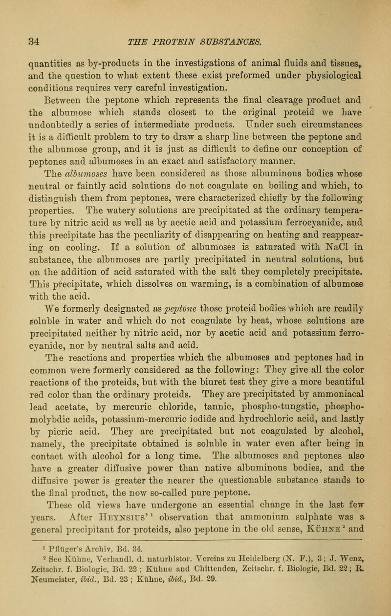qnantities as by-prodncts in the investigations of animal fluids and tissues, and the question to what extent these exist preformed under physiological conditions requires very careful investigation. Between the peptone which represents the final cleavage product and the albumose which stands closest to the original proteid we have undoubtedly a series of intermediate products. Under such circumstances it is a difficult problem to try to draw a sharp line between the peptone and the albumose group, and it is just as difficult to define our conception of peptones and albumoses in an exact and satisfactory manner. The albumoses have been considered as those albuminous bodies whose neutral or faintly acid solutions do not coagulate on boiling and which, to distinguish them from peptones, were characterized chiefiy by the following properties. The watery solutions are precipitated at the ordinary tempera- ture by nitric acid as well as by acetic acid and potassium ferrocyanide, and this precipitate has the peculiarity of disappearing on heating and reappear- ing on cooling. If a solution of albumoses is saturated with NaCl in substance, the albumoses are partly precipitated in neutral solutions, but on the addition of acid saturated with the salt they completely precipitate. This precipitate, which dissolves on warming, is a combination of albnmose with the acid. We formerly designated as peptone those proteid bodies which are readily soluble in water and which do not coagulate by heat, whose solutions are precipitated neither by nitric acid, nor by acetic acid and potassium ferro- cyanide, nor by neutral salts and acid. The reactions and properties which the albumoses and peptones had in common were formerly considered as the following: They give all the color reactions of the proteids, but with the biuret test they give a more beautiful red color than the ordinary proteids. They are precipitated by ammoniacal lead acetate, by mercuric chloride, tannic, phospho-tungstic, phospho- molybdic acids, potassium-mercuric iodide and hydrochloric acid, and lastly by picric acid. They are precipitated but not coagulated by alcohol, namely, the precipitate obtained is soluble in water even after being in contact with alcohol for a long time. The albumoses and peptones alsa have a greater diffusive power than native albuminous bodies, and the diffusive power is greater the nearer the questionable substance stands to the final product, the now so-called jiure peptone. These old views have undergone an essential change in the last few years. After IIeynsius' ' observation that ammonium sulphate was a general precipitant for proteids, also peptone in the old sense, Kuiine and • P Auger's Archiv, Bd. 34. 2 See Kilbnc, Verliandl. d. naturhistor. Vereins zu Heidelberg (N. F.), 3; J. Wenz, Zeitschr. f. Biologie, Bd. 23 ; KUlme and Cbitteuden, Zeitschr. f. Biologie, Bd. 23; R. Neumeister, ibid., Bd. 23 ; Kiihue, ibid., Bd. 29.