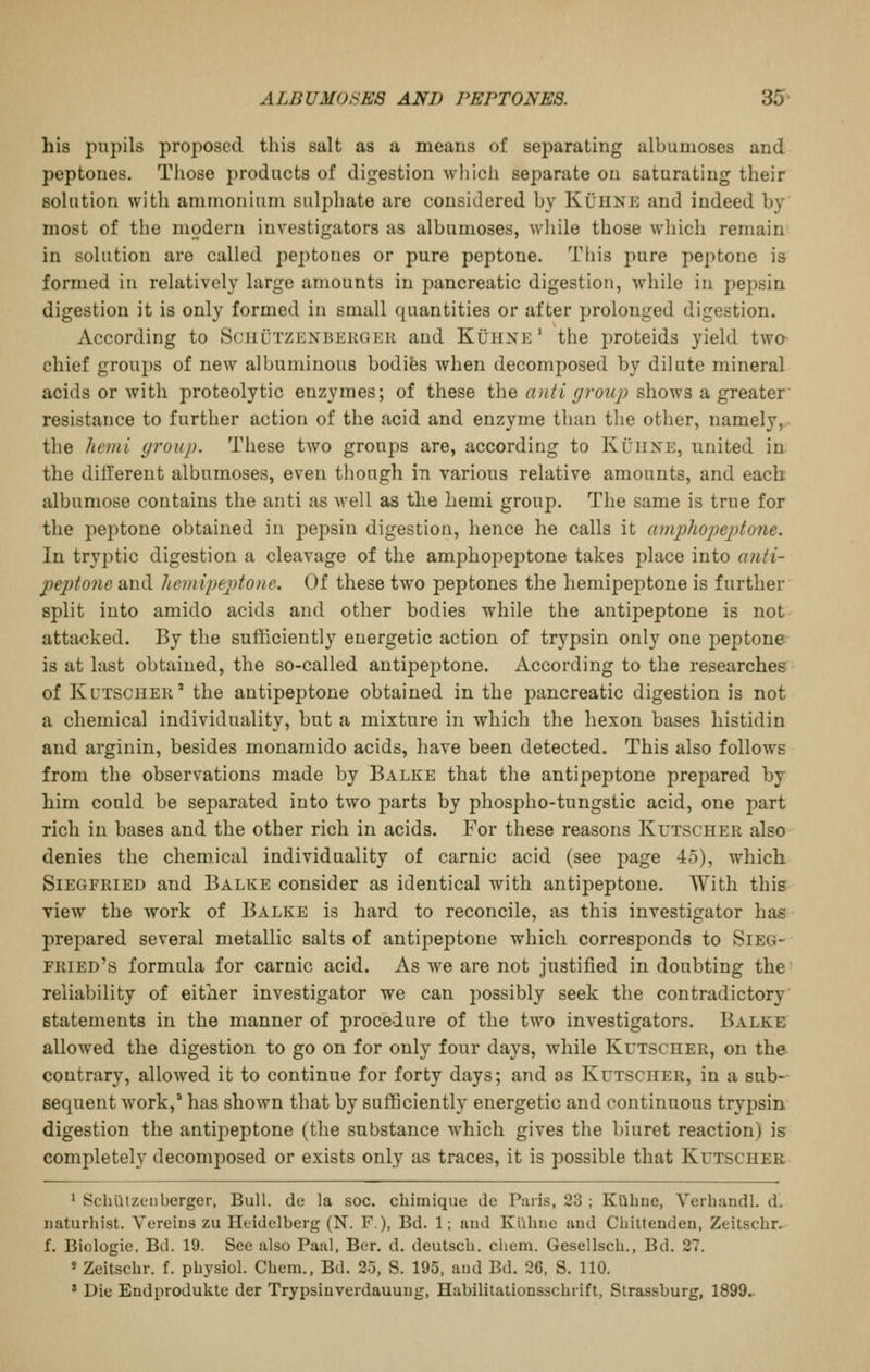 his pupils proposed this salt as a means of separating albumoses and peptones. Those products of digestion which separate on saturating their solution with ammonium sulpliate are considered by KCuxe and indeed by most of the modern investigators as albumoses, while those which remain in solution are called peptones or pure peptone. This pure peptone is formed in relatively large amounts in pancreatic digestion, while in pepsin digestion it is only formed in small quantities or after prolonged digestion. According to Schutzexbeugeu and Kuhxk' the proteids yield two chief groups of new albuminous bodifes Avhen decomposed by dilute mineral acids or with proteolytic enzymes; of these the anti group shows a greater resistance to further action of the acid and enzyme than the other, namely, the hcmi group. These two groups are, according to Kuiixe, united in the dilferent albumoses, even though in various relative amounts, and each albumose contains the anti as Avell as the hemi group. The same is true for the peptone obtained in pepsin digestion, hence he calls it amplioi^eptone. In tryptic digestion a cleavage of the amphopeptone takes place into anti- peptone and liemii)eptone. Of these two peptones the hemipeptone is further split into amido acids and other bodies while the antipeptone is not attacked. By the sufficiently energetic action of trypsin only one peptone is at last obtained, the so-called antipeptone. According to the researches of Kutscher' the antipeptone obtained in the pancreatic digestion is not a chemical individuality, but a mixture in which the hexon bases histidin and arginin, besides monamido acids, have been detected. This also follows from the observations made by Balke that the antipeptone prepared by him could be separated into two parts by phospho-tungstic acid, one part rich in bases and the other rich in acids. For these reasons Kutscher also denies the chemical individuality of carnic acid (see page 4o), which Siegfried and Balke consider as identical with antipeptone. With this view the work of Balke is hard to reconcile, as this investigator has prepared several metallic salts of antipeptone which corresponds to Sieg- fried's formula for carnic acid. As we are not Justified in doubting the reliability of either investigator we can possibly seek the contradictory statements in the manner of procedure of the two investigators. Balke allowed the digestion to go on for only four days, while Kutscher, on the contrary, allowed it to continue for forty days; and as Kutscuer, in a sub- sequent work,' has shown that by sufficiently energetic and continuous trypsin digestion the antipeptone (the substance which gives the biuret reaction) is completely decomposed or exists only as traces, it is possible that Kutscher ' SclilitZLMiberger, Bull, de la soc. chimique de Paris, 23 ; Kuhue, Yeihandl. d. naturhist. Vereius zu Heidelberg (N. F), Bd. 1; and Klihiic aud Chittenden, Zeitscbr. f. Biologie. Bd. 19. See also Paal, Ber. d. deutscb. cbem. Gesellscb., Bd. 27. « Zeitscbr. f. pbysiol. Cbem., Bd. 25, S. 195, aud Bd. 26, S. 110. * Die Endprodukte der Trypsiuverdauuug, Habilitationsscbiift, Strassburg, 1899.