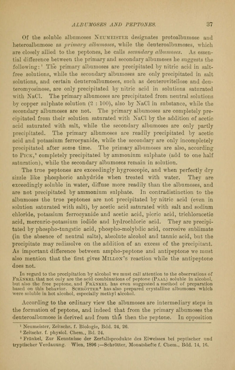 Of the soloble albnmoses Neumeister designates protoalbumose and heteroalbumose as j)n'7>iarij albnmoses, while the denteroalbnmoses, wliich are closely allied to the pej)tones, he calls secondary albionoscs. As essen- tial dilTerence between the primary and secondary albumoses he suggests the following:' Tlfe primary albumoses are precipitated by nitric acid in salt- free solutions, wliile the secondary albumoses are only precipitated in salt solutions, and certain deuteroalbumoses, such as deuterovitellose and den- teromyosinose, are only precipitated by nitric acid in solutions saturated with NaCl. The primary albumoses are preci2)itated from neutral solutions by copper sulphate solution (2 : 100), also by XaCl in substance, while the secondary albnmoses are not. The primary albumoses are completely pre- cipitated from tlieir solution saturated with XaCl by the addition of acetic acid saturated with salt, while the secondary albumoses are only partly precipitated. The primary albumoses are readily precipitated by acetic acid and i)otassium ferrocyanide, while the secondary are only incomjiletely precipitated after some time. The primary albumoses are also, according to Pick, completely precijiitated by ammonium sulphate (add to one half saturation), while the secondary albumoses remain in solution. The true peptones are exceedingly hygroscopic, and when perfectly dry sizzle like phosphoric anhydride when treated with water. They are exceedingly soluble in water, diffuse more readily than the albumoses, and are not precipitated by ammonium sulphate. In contradistinction to the albnmoses the true peptones are not precipitated by nitric acid (even in solution saturated with salt), by acetic acid saturated with salt and sodium chloride, potassium ferrocyanide and acetic acid, picric acid, trichloracetic acid, mercuric-potassium iodide and hydrochloric acid. They arc precipi- tated by phospho-tungstic acid, phospho-molybdic acid, corrosive sublimate (in the absence of neutral salts), absolute alcohol and tannic acid, but the precipitate may redissolve on the addition of an excess of the precipitant. As important difference between ampho-peptone and antipeptone we must also mention that the first gives Millox's reaction while the antipeptone does not. Ill regard to the precipitation by alcohol we must call attention to the observations of Fkankel that not only are the acid coinbinaiious of peptone (Paal) soluble in alcohol, biU abo the free peptone, and Frankel has even suggested a method of preparation based on this behavior. ScniioTTER* has also prepared crystalline albumoses which were soluble in hot alcohol, especially methyl alcohol. According to the ordinary view the albnmoses are intermediary steps in the formation of peptone, and indeed that from the primary albumoses the deuteroalbumose is derived and from thi*s then the peptone. In opposition ' Neumelster, Zeitschr. f. Biologie, Bdd. 24, 26. ' Zeitschr. f. physiol. Chem., Bd. 24. ' Frilnkel, Zur Keuntnisse der Zerfallsprodukte des Eiweisses bci peptischer und tryptischer Verdauung. Wien, 1896 ;—SchrOtter, Monatshefte f. Chem., Bdd. 14, 16.