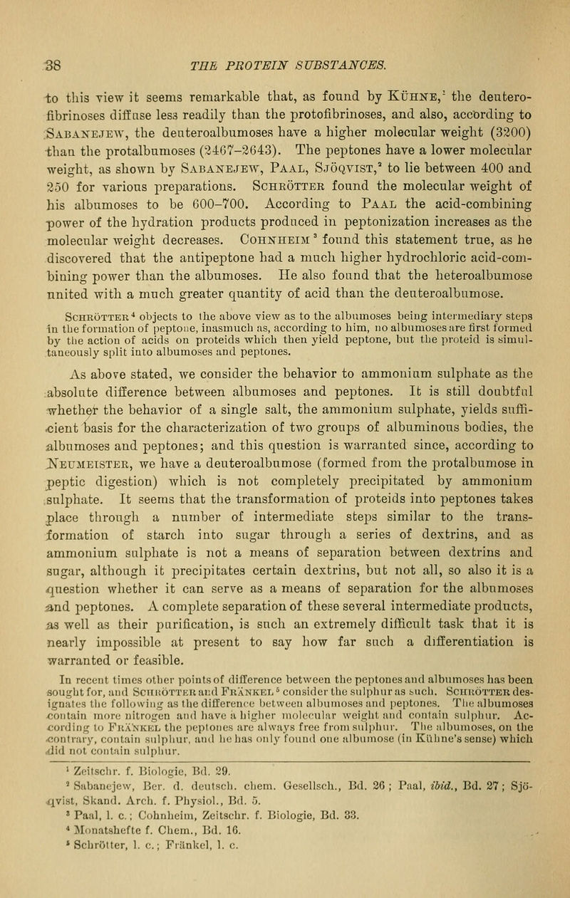 to this view it seems remarkable that, as found by Kuhne/ tlie deutero- fibrinoses diffnse less readily than the protofibrinoses, and also, according to Sabanejew, the denteroalbumoses have a higher molecular weight (3200) than the protalbumoses (2467-2643). The peptones have a lower molecular weight, as shown by Sabanejew, Paal, Sjoqvist,^ to lie between 400 and 250 for various preparations, Schrottee found the molecular weight of his albumoses to be 600-700. According to Paal the acid-combining power of the hydration products produced in peptonization increases as the molecular weight decreases. Cohkheim ' found this statement true, as he discovered that the antipeptone had a much higher hydrochloric acid-com- bining power than the albumoses. He also found that the heteroalbumose united with a much greater quantity of acid than the deuteroalbumose. ScHROTTER'* objects to the above view as to the albumoses being intermediary steps in the formation of peptone, inasmuch as, according to him, no albumoses are first formed by tlie action of acids on proteids which then yield peptone, but the proteid is simul- taneously split into albumoses and peptones. As above stated, we consider the behavior to ammonium sulphate as the absolute difference between albumoses and peptones. It is still doubtful whethei the behavior of a single salt, the ammonium sulphate, yields suffi- <;ient basis for the characterization of two groups of albuminous bodies, the albumoses and peptones; and this question is warranted since, according to ^eumetster, we have a deuteroalbumose (formed from the protalbumose in peptic digestion) which is not comjjletely precipitated by ammonium sulphate. It seems that the transformation of proteids into peptones takes place through a number of intermediate steps similar to the trans- formation of starch into sugar through a series of dextrins, and as ammonium sulphate is not a means of separation between dextrins and sugar, although it precipitates certain dextrins, but not all, so also it is a question whether it can serve as a means of separation for the albumoses .and peptones. A complete separation of these several intermediate products, as well as their purification, is such an extremely difficult task that it is nearly impossible at present to say how far such a differentiation is warranted or feasible. In recent times other points of difference between the peptones and albumoses has been sought for, and SciiKOTTEUaiul Frankei. ^ consider the sulphur as buch. Sciiuotter des- ignates the following as the difference between albumoses and peptones. The albumoses <;ontain more nitrogen and have a higiier moiefular weight and contain sulpiiur. Ac- cording to Fra'nkel the peptones are always free from sulphur. The albumoses, on the •contrary, contain sulphur, and lie has only found one aibumose (in Kuhne's sense) which cdid not contain sulphur. ' Zeitsclir. f. Biologic, Bd. 29. ' Sabanejew, Ber. d. deutsch. chem. Gesellsch., Bd. 26; Paal, ibid., Bd. 27; Sjo- .qvist, Skand. Arch. f. Physiol., Bd. 5. * Paal, 1. c.; Cohnheim, Zeitschr. f. Biologie, Bd. 33. * Monatshefte f. Chem., Bd. 16. » Schrijtter, 1. c.; Frankel, 1. c.