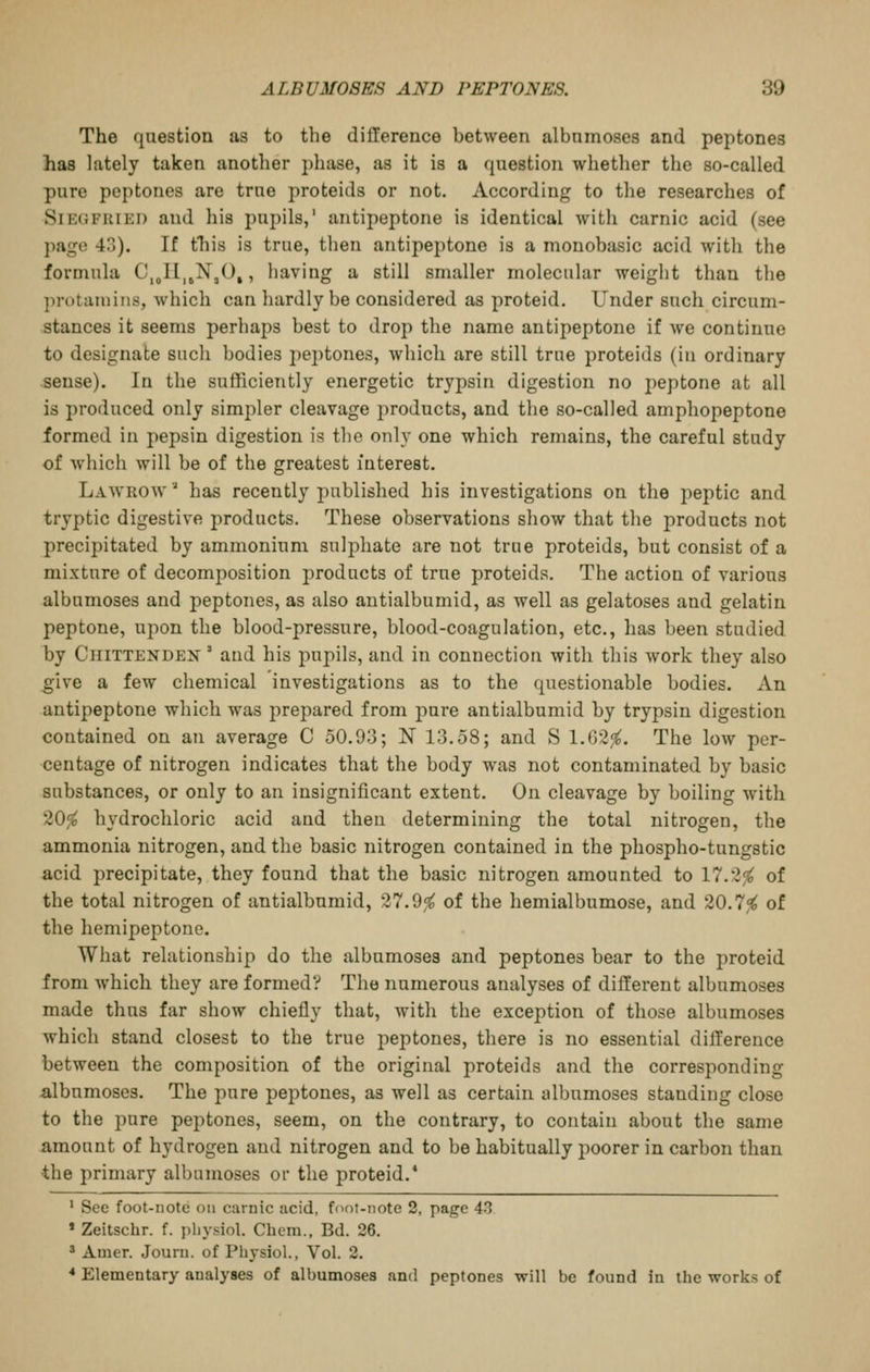The question as to the difference between albnmoses and peptones has lately taken another phase, as it is a question whether the so-called pure peptones are true proteids or not. According to the researches of Siegfried and his pupils,' antipeptone is identical with carnic acid (see page 43). If this is true, then antipeptone is a monobasic acid with the formula C,„Il,jN,0,, having a still smaller molecular weight than the protaniins, which can hardly be considered as proteid. Under such circum- stances it seems perhaps best to drop the name antipeptone if we continue to designate such bodies pejitones, which are still true proteids (in ordinary sense). In the sufficiently energetic trypsin digestion no peptone at all is produced only simpler cleavage products, and the so-called amphopeptone formed in pepsin digestion is the only one which remains, the careful study of which will be of the greatest interest. Lawrow'^ has recently published his investigations on the peptic and tryptic digestive products. These observations show that the products not precipitated by ammonium sulphate are not true proteids, but consist of a mixture of decomposition products of true proteids. The action of various albumoses and peptones, as also antialbumid, as well as gelatoses and gelatin peptone, upon the blood-pressure, blood-coagulation, etc., has been studied by Chittenden ' and his pupils, and in connection with this work they also ^Ive a few chemical investigations as to the questionable bodies. An antipeptone which was prepared from pure antialbumid by trypsin digestion contained on an average C 50.93; N 13,58; and S 1.62^. The low per- centage of nitrogen indicates that the body was not contaminated by basic substances, or only to an insignificant extent. On cleavage by boiling with 20^ hydrochloric acid and then determining the total nitrogen, the ammonia nitrogen, and tlie basic nitrogen contained in the phospho-tungstic acid precipitate, they found that the basic nitrogen amounted to 17.2^ of the total nitrogen of antialbumid, 27.9,^ of the hemialbumose, and 20.7^ of the hemipeptone. What relationship do the albumoses and peptones bear to the proteid from which they are formed? The numerous analyses of different albumoses made thus far show chiefly that, with the exception of those albumoses which stand closest to the true peptones, there is no essential difference between the composition of the original proteids and the corresponding albumoses. The pure peptones, as well as certain albumoses standing close to the pure peptones, seem, on the contrary, to contain about the same amount of hydrogen and nitrogen and to be habitually poorer in carbon than the primary albumoses or the proteid.* ' See foot-note on carnic acid, foot-note 2, page 43 » Zeitschr. f. pliysiol. Chem., Bd. 26. ' Amer. Journ. of Physiol., Vol. 2. * Elementary analyses of albumoses and peptones will be found in the works of