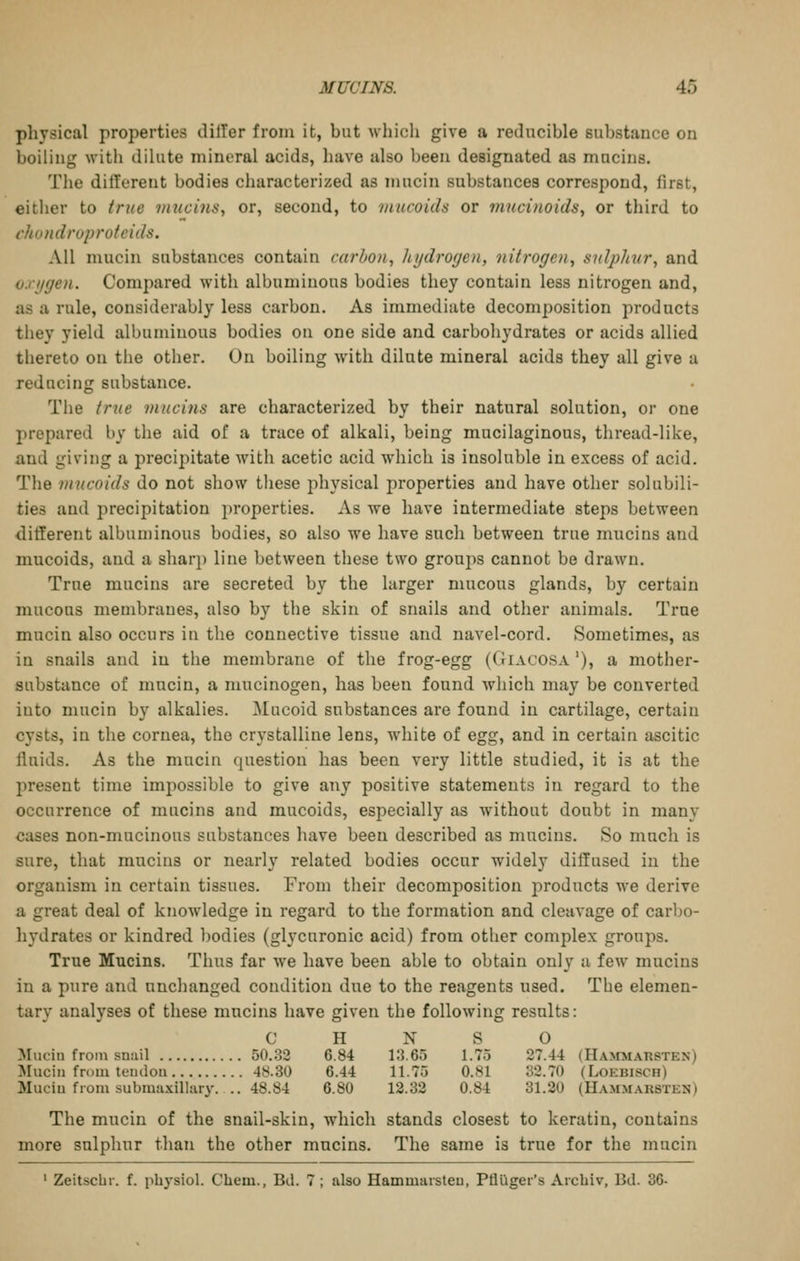 pliysical properties dilTer from it, but wliich give a reducible substance on boiling with dilute mineral acids, liave also l)een designated as mucins. The ditTerent bodies characterized as mucin substances correspond, first, either to true vmcins, or, second, to mucoids or mucifwidSy or third to vhondruprufcids. All mucin substances contain carbon, hydrogen, nitrogen, sulphur, and v.rggen. Compared with albuminous bodies they contain less nitrogen and, as a rule, considerably less carbon. As immediate decomposition products they yield albuminous bodies on one side and carboliydrates or acids allied thereto on the other. On boiling with dilute mineral acids they all give a reducing substance. The true mucins are characterized by their natural solution, or one prepared by the aid of a trace of alkali, being mucilaginous, thread-like, and giving a precipitate with acetic acid which is insoluble in excess of acid. The mucoids do not show these physical properties and have other solubili- ties and precipitation properties. As we have intermediate steps between different albuminous bodies, so also we have such between true mucins and mucoids, and a sharp line between these two groups cannot be drawn. True mucins are secreted by the larger mucous glands, by certain mucous membranes, also by the skin of snails and other animals. True mucin also occurs in the connective tissue and navel-cord. Sometimes, as in snails and in the membrane of the frog-egg (Giacosa '), a mother- substance of mucin, a mucinogen, has been found which may be converted into mucin by alkalies. Mucoid substances are found in cartilage, certain cysts, in the cornea, the crystalline lens, white of egg, and in certain ascitic fluids. As the mucin question has been very little studied, it is at the present time impossible to give any positive statements in regard to the occurrence of mucins and mucoids, especially as without doubt in many cases non-mucinous substances have been described as mucins. So mucli is sure, that mucins or nearly related bodies occur widely diffused in the organism in certain tissues. From their decomposition products we derive a great deal of knowledge in regard to the formation and cleavage of carbo- hydrates or kindred l)odies (glycuronic acid) from other complex groups. True Mucins. Thus far we have been able to obtain only a few mucins in a pure and nnclianged condition due to the reagents used. The elemen- tary analyses of these mucins have given the following results: C H N S O Mucin from snail 50.32 6.84 i:3.65 1.75 27.44 (Hammarsten) Mucin from tendon 48.30 6.44 11.75 0.81 32.70 (Loebisch) Mucin from submaxillary. .. 48.84 6.80 12.32 0.84 31.20 (Hammaksten) The mucin of the snail-skin, which stands closest to keratin, contains more sulphur than the other mucins. The same is true for the mucin ' ZeitscUr. f. pbysiol. Chem., Bd. 7 ; also Hammarsteu, Pflliger's Arcbiv, Bd. 36-