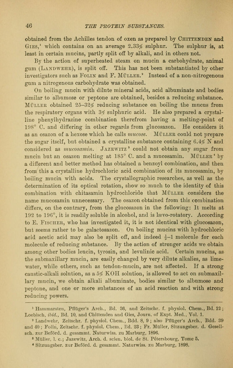 obtained from the Achilles tendon of oxen as prepared by Chittenden and GiEs/ which contains on an average 2.33^ snlphar. The sulphur is, at least in certain mucins, partly split oif by alkali, and in others not. By the action of superheated steam on mucin a carbohydrate, animal gnm (Landwehk), is split off. This has not been substantiated by other investigators such as Folin and F. Muller.''' Instead of a non-nitrogenous gum a nitrogenous carbohydrate was obtained. On boiling mucin with dilute mineral acids, acid albuminate and bodies similar to albumose or peptone are obtained, besides a reducing substance. MuLLER obtained 25-32^ reducing substance on boiling the mucus from the respiratory organs with di sulphuric acid. He also prepared a crystal- line phenylhydrazine combination therefrom having a melting-point of 198° C. and differing in other regards from glucosazon. He considers it as an osazon of a hexose which he calls imicose. Muller could not prepare the sugar itself, but obtained a crystalline substance containing 6.4^ N and considered as mucosamin. Jazewitz ^ could not obtain any sugar from mucin but an osazon melting at 185° C. and a mucosamin. Muller^ by a different and better method has obtained a benzoyl combination, and then frorn this a crystalline hydrochloric acid combination of its mucosamin, by boiling mucin with acids. The crystallographic researches, as well as the determination of its optical rotation, show so much to the identity of this combination with chitasamin hydrochloride that Muller considers the name mucosamin unnecessary. The osazon obtained from this combination differs, on the contrary, from the glucosazon in the following: It melts at 192 to 196°, it is readily soluble in alcohol, and is la3vo-rotatory. According to E. Fischer, who has investigated it, it is not identical with glucosazon, but seems rather to be galactosazon. On boiling mucins with hydrochloric acid acetic acid may also be sjilit off, and indeed ^-1 molecule for each molecule of reducing substance. By the action of stronger acids we obtain among other bodies leucin, tyrosin, and levulinic acid. Certain mucins, as the submaxillary mucin, are easily changed by very dilute alkalies, as lime- water, while others, such as tendon-mucin, are not affected. If a strong caustic-alkali solution, as a bfo KOH solution, is allowed to act on submaxil- lary mucin, we obtain alkali albuminate, bodies similar to albumose and peptone, and one or more substances of an acid reaction and with strong reducing powers. ' Hammarsteii, Pfliiger's Arch., Bd. 36, aiul Zeitschr. f. ph3'siol, Chem., Bd. 12 ; Loebisch, ibid., Bd. 10, and Chittenden and Gies, Journ. of Expt. Med., Vol. 1. » Landvvelir, Zeitschr. f. physiol. Chem., Bdd. 8, 9 ; also Pfluger's Arch., Bdd. 39 and 40 ; Folin, Zeitschr. f. physiol. Chem., T.d. 28; Fr. Miiller, Sitzungsber. d. Gesell- Bch. zur BefOrd. d. gcsamnit. Naturwiss. zu Marburg, 1896. » Mailer, 1. c; Jazewitz, Arch. d. scien. bid. do St. Petersbourg, Tome 5. * Sitzungsber. zur BefOrd. d. gesammt. Naturwiss. zu Marburg, 1898.