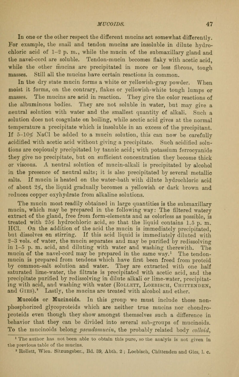 In one or the other respect the dillerent mneins act somewhat differently. For examj)le, the siuiil and tendon mucins are insoluble in dilute liydro- chloric acid of \-l p. m., while the mucin of the submaxillary gland and the navel-cord are soluble. Tendon-mucin becomes llaky with acetic acid, while the other mucins are precipitated in more or less fibrous, tough masses. Still all the mucins have certain reactions in common. In the dry state mucin forms a white or yellowish-gray powder. When moist it forms, on tlie contrary, ilakes or yellowish-white tough lumps or masses. The mucins are acid in reaction. They give the color reactions of the albuminous bodies. They are not soluble in water, but may give a neutral solution with water and the smallest quantity of alkali. Such a solution does not coagulate on boiling, while acetic acid gives at the normal temperature a precipitate which is insoluble in an excess of the precipitant. If 5-10^ XaCl be added to a mucin solution, this can now be carefully acidified with acetic acid without giving a precipitate. Such acidified solu- tions are copiously precijiitated by tannic acid; Avith potassium ferrocyanide they give no precipitate, but on sufiicient concentration they become thick or viscous. A neutral solution of mucin-alkuli is precipitated by alcohol in the presence of neutral salts; it is also precipitated by several metallic salts. If mucin is heated on the water-bath with dilute liydrochloric acid of about 2^, the liquid gradually becomes a yellowish or dark brown and reduces copper oxyhydrate from alkaline solutions. The mucin most readily obtained in large quantities is the submaxillary mucin, which maybe prepared in the following way: The filtered watery extract of the gland, free from form-elements and as colorless as possible, is treated with 25^ hydrochloric acid, so that the liquid contains 1.5 p. m, HCl. On the addition of the acid the mucin is immediately precipitated, but dissolves on stirring. If this acid liquid is immediately diluted with 2-3 vols, of water, the mucin separates and may be purified by redissolving in 1-5 p. m. acid, and diluting with water and washing therewith. The mucin of the navel-cord may be prepared in the same way.^ The tendon- mucin is prepared from tendons which have first been freed from proteid by common-salt solution and water. They are extracted with one half saturated lime-water, the filtrate is precipitated with acetic acid, and the precipitate purified by redissolving in dilute alkali or lime-water, precipitat- ing with acid, and washing with water (Rollett, Loebisch, Chittenden, and GiEs).' Lastly, the mucins are treated with alcohol and ether. Mucoids or Mucinoids. In this group we must include those non- phosphorized glycoproteids which are neither true mucins nor chondro- proteids even though they show amongst themselves such a difference in behavior that they can be divided into several sub-groups of mucinoids. To the mucinoids belong pseudoimicin, the probably related body colloid, ' The author has not been able to obtaiu this pure, so the aiialyis is uot given in the previous table of the mucins. » Rollett, Wieu. Sitzungsber., Bd. 39, Abth. 2 ; Loebisch, Chittenden and Gies, 1. c.