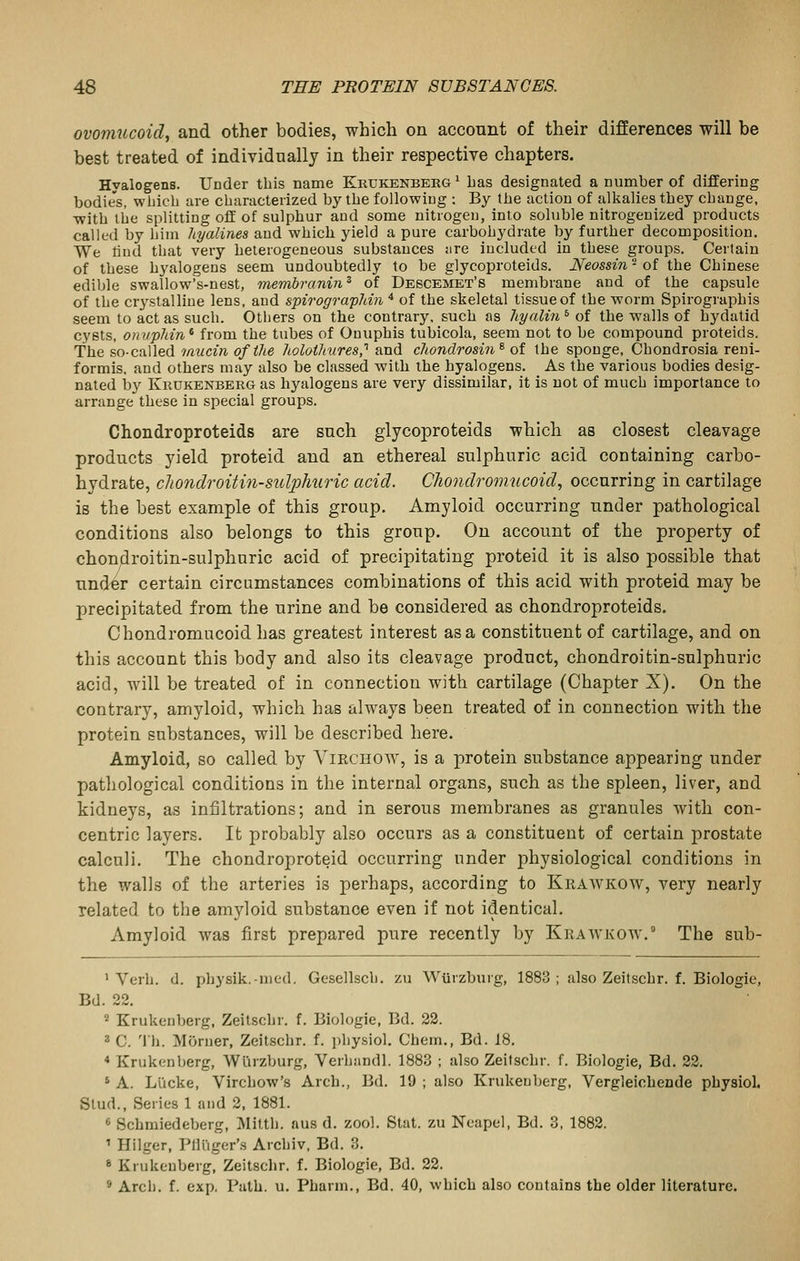 ovomucoid^ and other bodies, which on account of their differences will be best treated of individually in their respective chapters. Hyalogens. Under this name Khukenberg' Las designated a number of differing bodie's, wiiicb are characterized by the following : By the action of alkalies they change, with the splitting off of sulphur and some nitrogen, into soluble nitrogenized products called by him hyalines and which yield a pure carbohydrate by further decomposition. We lind that very heterogeneous substances are included in these groups. Certain of these hyalogens seem undoubtedly to be glycoproteids. Neossin ■ of the Chinese edible swallow's-nest, membranin ^ of Debcemet's membrane and of the capsule of the cr3^stalline lens, and spirogra'pldn * of the skeletal tissue of the worm Spirographis seem to act as such. Others on the contrary, such as hyalin ^ of the walls of hydatid cysts, oniipldn^ from the tubes of Ouuphis tubicola, seem not to be compound proteids. The so-called mucin of the holoihures,'^ and chondrosin^ of the sponge, Chondrosia reui- formis. and others may also be classed Avith the hyalogens. As the various bodies desig- nated by KiiUKENBERG as hyalogens are very dissimilar, it is not of much importance to arrange these in special groups. Chondroproteids are such glycoproteids which as closest cleavage products yield proteid and an ethereal sulphuric acid containing carbo- hydrate, cliondroitin-sulphuric acid. Chondromucoid, occurring in cartilage is the best example of this group. Amyloid occurring under pathological conditions also belongs to this group. On account of the property of chondroitin-sulphuric acid of precipitating proteid it is also possible that under certain circumstances combinations of this acid with proteid may be precipitated from the urine and be considered as chondroproteids. Chondromucoid has greatest interest as a constituent of cartilage, and on this account this body and also its cleavage product, chondroitin-sulphuric acid, will be treated of in connection with cartilage (Chapter X). On the contrary, amyloid, which has always been treated of in connection with the protein substances, will be described here. Amyloid, so called by Vmcuow, is a protein substance appearing under pathological conditions in the internal organs, such as the spleen, liver, and kidneys, as infiltrations; and in serous membranes as granules with con- centric layers. It probably also occurs as a constituent of certain prostate calculi. The chondroproteid occurring under physiological conditions in the walls of the arteries is perhaps, according to Krawkow, very nearly related to the amyloid substance even if not identical. Amyloid was first prepared pure recently by Krawkow.° The sub- ' Verb. d. physik.-med. Gesellsch. zu Wiirzburg, 1883 ; also Zeitschr. f. Biologic, Bd. 22. 2 Krukenberg, Zeitschr. f. Biologic, Bd. 22. 2 C. 'Ih. Morner, Zeitschr. f. i)liysiol. Chem., Bd. 18. * Krukenberg, Wiirzburg, Verhandl. 1883 ; also Zeitschr. f. Biologic, Bd. 22. ' A. Lllcke, Virchow's Arch., Bd. 19 ; also Krukenberg, Vergleichende physiol. Stud., Series 1 and 2, 1881. « Schmiedeberg, Milth. aus d. zool. Stat, zu Neapel, Bd. 3, 1882. ' Hilger, Pili'iger's Archiv, Bd. 3. * Krukenberg, Zeitschr. f. Biologie, Bd. 22. * Arch. f. exp. Path. u. Pharm., Bd. 40, which also contains the older literature.