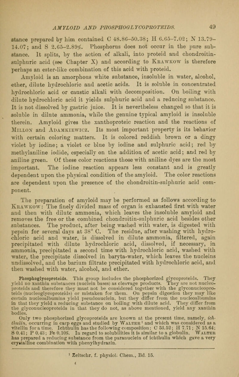 stance prepared by liim contained C 4:8.80-50.38; II (J.0.5-7.02; N 13.79- l-i.07; and S 2.G5-2.89f^. Phosphorus does not occur in the pure sub- stance. It splits, by the iiction of alkali, into proteid and chondroitin- sulphuric acid (see Chapter X) and according to Krawkow is therefore perhaps an ester-like combination of this acid with proteid. Amyloid is an amorphous white substance, insoluble in water, alcohol, ether, dilute hydrochloric and acetic acids. It is soluble in concentrated hydrochloric acid or caustic alkali with decomposition. On boiling with dilute hydrochloric acid it yields sulphuric acid and a reducing substance. It is not dissolved by gastric juice. It is nevertheless changed so that it is soluble in dilute ammonia, while the genuine typical amyloid is insoluble therein. Amyloid gives the xanthoproteic reaction and the reactions of MiLLOX and Auamkiewicz. Its most important property is its behavior with certain coloring matters. It is colored reddish brown or a dingy violet by iodine; a violet or blue by iodine and sulphuric acid; red by methylaniline iodide, especially on the addition of acetic acid; and red by aniline green. Of these color reactions those with aniline dves are the most important. The iodine reaction appears less constant and is greatly dependent upon the physical condition of the amyloid. The color reactions are dependent upon the presence of the chondroitin-sulphnric acid com- ponent. The preparation of amyloid may be performed as follows according to Kraavkow: The finely divided mass of organ is exhausted first with water and then with dilute ammonia, Avhich leaves the insoluble amyloid and removes the free or the combined chondroitin-sulphnric acid besides other substances. The product, after being washed Avith water, is digested with pepsin for several days at 38° C. The residue, after washing with hydro- chloric acid and water, is dissolved in dilute ammonia, filtered, again precipitated with dilute hydrochloric acid, dissolved, if necessary, in ammonia, precipitated a second time with hydrochloric acid, washed with water, the precipitate dissolved in baryta-water, which leaves the nucleius undissolved, and the barium filtrate precipitated with hydrochloric acid, and then washed with water, alcohol, and ether. Phosphoglycoproteids. This group includes the pbosphorized glycopioteids. Tbey yioM no xanthiu substances (nuclein bases) as cleavage products. Tbey :ire not nucleo- l)roteids and tberefore Ibey must not be considered togetber witb the glycouuclcopro- teids (uucleoglycoprolelds) or mistaken for tbem. On pepsin digestion tbey may like certain uucleoalbumins yield pseudonuclein, but tbey dilTer from tbe nucleoalljumins in tbat tbey yield a reducing substance on boiling witb dilute acid. Tbey differ from tbe glycouucleoproteids in tbat tbey do not, as above mentioned, yield any xantbin bodies. Only two pbospborized glycoproteids are known at tbe present time, namely, ich- thulin, occurring in carp eggs and studied by Waltek ' and wbich was considered as a vitelliu for a time. Icbthulin has tbe following composition : C 53.52; H 7.71; N 15.64; S 0.41; P 0.43; F^ 0A0%. In regard to solubilities it is similar to a globulin. Walter has prepared a reducing substance from tbe parauucleiu of icbthulin which gave a very crystalline combination with pbenylbydrazin. ' Zeitschr. f. physiol. Chem., Bd. 15.