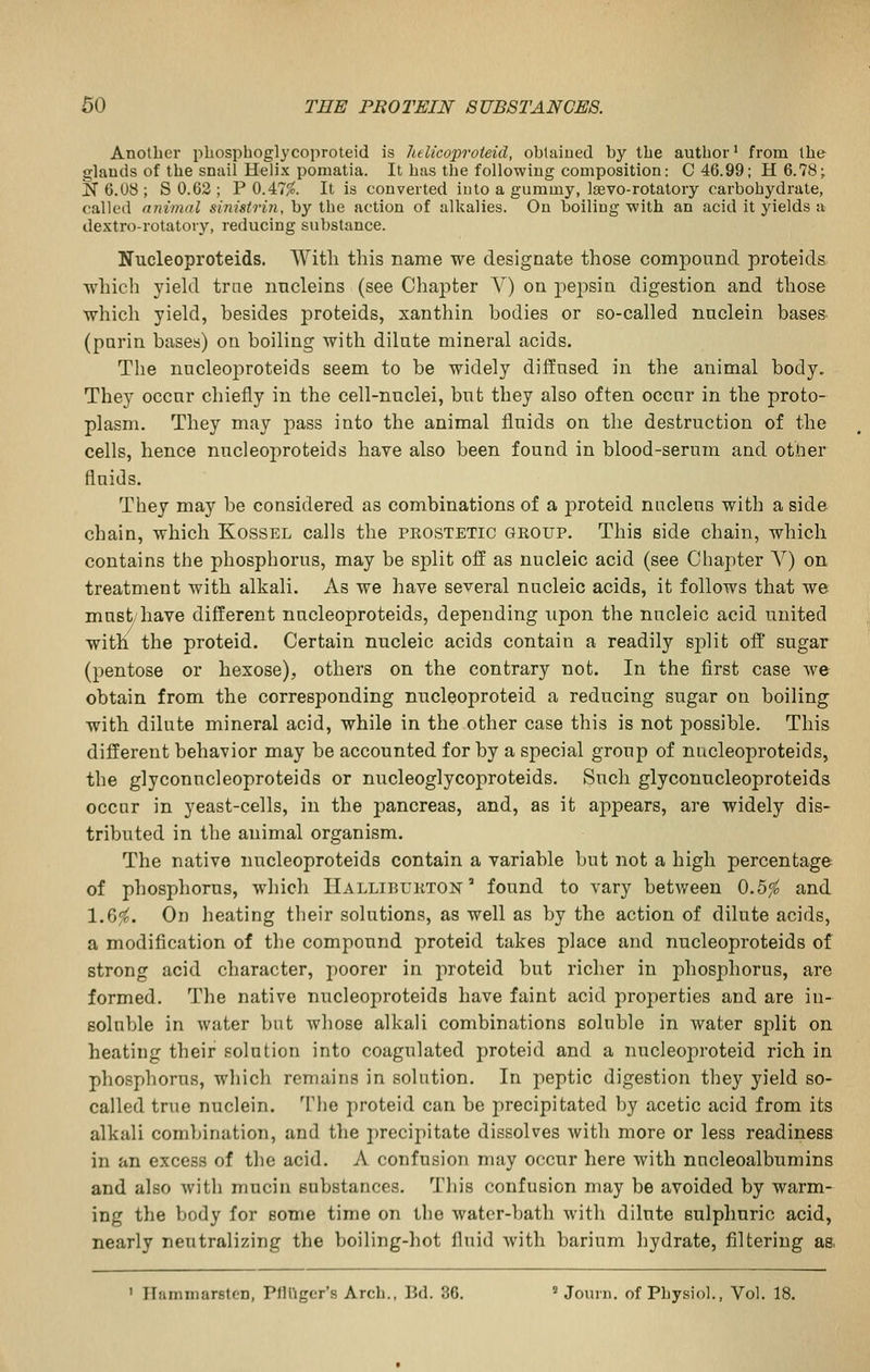 Another phosphoglycoproteid is litlicoproteid, obtaiued by the author' from the glauds of the snail Helix pomatia. It has the following composition: C 46.99; H6.78; N 6.U8 ; S 0.62 ; P 0.47/o. It is converted into a gummy, Isevo-rotatory carbohydrate, called animal sinistrin, by the action of alkalies. On boiling with an acid it yields a dextro-rotatory, reducing substance. Nucleoproteids. With this name we designate those compound proteids which yield trne nncleins (see Chapter V) on j)epsin digestion and those which yield, besides proteids, xanthin bodies or so-called naclein bases (parin bases) on boiling with dilate mineral acids. The nucleoproteids seem to be widely diffused in the animal body. They occur chiefly in the cell-nuclei, but they also often occur in the proto- plasm. They may pass into the animal fluids on the destruction of the cells, hence nucleoproteids have also been found in blood-serum and other fluids. They may be considered as combinations of a proteid nucleus with a side chain, which Kossel calls the prostetic group. This side chain, which contains the phosphorus, may be split off as nucleic acid (see Chapter Y) on treatment with alkali. As we have several nucleic acids, it follows that we must/have different nucleoproteids, depending upon the nucleic acid united with the proteid. Certain nucleic acids contain a readily sj)lit off' sugar (pentose or hexose), others on the contrary not. In the first case we obtain from the corresponding nucleoproteid a reducing sugar on boiling with dilute mineral acid, while in the other case this is not possible. This different behavior may be accounted for by a special group of nucleoproteids, the glyconucleoproteids or nucleoglycoproteids. Such glyconucleoproteids occur in yeast-cells, in the pancreas, and, as it ajipears, are widely dis- tributed in the animal organism. The native nucleoproteids contain a variable but not a high percentage of phosphorus, which Halliburton' found to vary between 0.5^ and 1.6^. On heating their solutions, as well as by the action of dilute acids, a modification of the compound proteid takes place and nucleoproteids of strong acid character, poorer in proteid but richer in phosphorus, are formed. The native nucleoproteids have faint acid properties and are in- soluble in water but whose alkali combinations soluble in water split on heating their solution into coagulated proteid and a nucleoproteid rich in phosphorus, which remains in solution. In peptic digestion they yield so- called true nuclein. The proteid can be precipitated by acetic acid from its alkali coml^ination, and the precipitate dissolves Avith more or less readiness in an excess of the acid. A confusion may occur here with nncleoalbumins and also with mucin substances. This confusion may be avoided by warm- ing the body for some time on the watcr-l)ath with dilute sulphuric acid, nearly neutralizing the boiling-hot fluid with barium hydrate, filtering as. ' HammarstcD, Pfinger's Arch., Bd. 36. « Journ. of Physiol., Vol. 18.