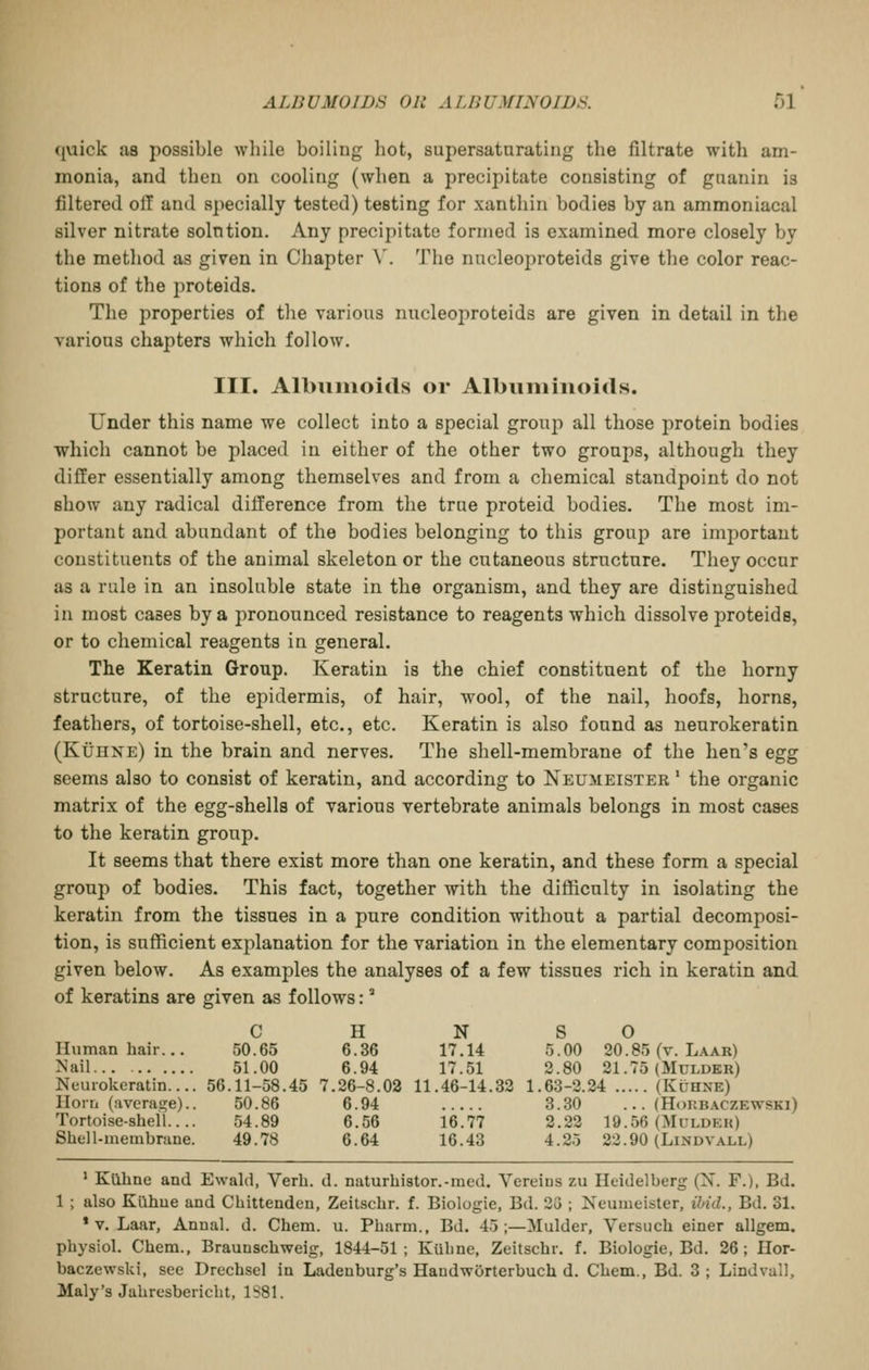quick as possible while boiling hot, supersaturating the filtrate with am- monia, and then on cooling (when a precipitate consisting of guanin is filtered oil and specially tested) testing for xanthin bodies by an ammoniacal silver nitrate solntion. Any precipitate formed is examined more closely by the method as given in Chapter \. The nncleoproteids give the color reac- tions of the proteids. The properties of the various nncleoproteids are given in detail in the various chapters which follow. III. Albumoids or Albuiiiiiioids. Under this name we collect into a special group all those protein bodies which cannot be placed in either of the other two groups, although they differ essentially among themselves and from a chemical standpoint do not show any radical difference from the true proteid bodies. The most im- portant and abundant of the bodies belonging to this group are important constituents of the animal skeleton or the cutaneous structure. They occur as a rule in an insoluble state in the organism, and they are distinguished in most cases by a pronounced resistance to reagents which dissolve proteids, or to chemical reagents in general. The Keratin Group. Keratin is the chief constituent of the horny structure, of the epidermis, of hair, wool, of the nail, hoofs, horns, feathers, of tortoise-shell, etc., etc. Keratin is also found as neurokeratin (Kuhne) in the brain and nerves. The shell-membrane of the hen's egg seems also to consist of keratin, and according to Neumeister ' the organic matrix of the egg-shells of various vertebrate animals belongs in most cases to the keratin group. It seems that there exist more than one keratin, and these form a special group of bodies. This fact, together with the difficulty in isolating the keratin from the tissues in a pure condition without a partial decomposi- tion, is sufficient explanation for the variation in the elementary composition given below. As examples the analyses of a few tissues rich in keratin and of keratins are given as follows:' C H N S O Human hair... 50.65 6.36 17.14 5.00 20.85 (v. Laar) Nail 51.00 6.94 17.51 2.80 21.75 (Mulder) Neurokeratin.... 56.11-58.45 7.26-8.02 11.46-14.32 1.63-2.24 (Kuhne) Horn (averas^e).. 50.86 6.94 3.30 ... (Hohbaczewski) Tortoise-shell.... 54.89 6.56 16.77 2.22 19.56 (Muldp:k) Shell-membrane. 49.78 6.64 16.43 4.25 22.90 (Lindvall) ' Kilhne and Ewald, Verh. d. naturhistor.-med. Vereins zu Heidelberg (X. F.), Bd. 1 ; also Klihue and Chittenden, Zeitschr. f. Biologic, Bd. 23 ; Neumeister, ibid., Bd. 31. * V. Laar, Anual. d. Chem. u. Pharm., Bd. 45 ;—Mulder, Versuch einer allgem. physiol. Chem., Braunschweig, 1844-51; Kiihne, Zeitschr. f. Biologic, Bd. 26; Hor- baczewski, see Drechsel in Ladenburg's HandwOrterbuch d. Chem., Bd. 3; Lindvall, Maly's Jahresbericht, 1S81.
