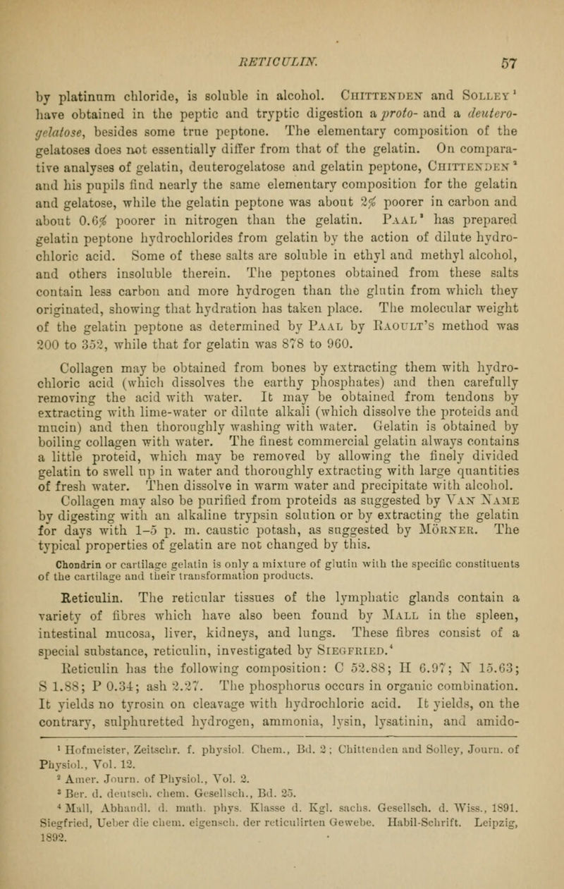 by platinum chloride, is soluble in alcohol. Chittenden and Solley ' have obtained in the peptic and tryptic digestion a proto- and a deutero- gelatose, besides some true peptone. The elementary composition of the gelatosea does not essentially dilTer from that of the gelatin. On compara- tive analyses of gelatin, deuterogelatose and gelatin peptone, Chittenden* and his pupils tind nearly the same elementary composition for the gelatin and gelatose, while the gelatin peptone was about 2^ poorer in carbon and about 0.6,<^ poorer in nitrogen than the gelatin. Paal' has prepared gelatin peptone hydrochlorides from gelatin by the action of dilute hydro- chloric acid. Some of these salts are soluble in ethyl and methyl alcohol, and others insoluble therein. Tiie peptones obtained from these salts contain less carbon and more hydrogen than the glutin from which they originated, showing that hydration has taken place. Tiie molecular weight of the gelatin peptone as determined by Paal by IiAOULt's method was 200 to 352, while that for gelatin was 878 to 960. Collagen may be obtained from bones by extracting them with hydro- chloric acid (which dissolves the earthy phosphates) and then carefully removing the acid witli water. It may be obtained from tendons by extracting with lime-water or dilute alkali (which dissolve the proteids and mucin) and then thoroughly washing with water. Gelatin is obtained by boiling collagen with Avater. The finest commercial gelatin always contains a little proteid, which may be removed by allowing the finely divided gelatin to swell up in water and thoroughly extracting with large quantities of fresh water. Then dissolve in warm water and precipitate with alcohol. Collagen may also be purified from proteids as suggested by Van Xame by digesting with an alkaline trypsin solution or by extracting the gelatin for days with 1-5 p. m. caustic potash, as suggested by Mokner. The typical properties of gelatin are not changed by this. Chondrin or cartilage gelatin is only a mixture of glutin with the specific constituents of the cartilage and tlieir transformation products. Reticulin. The reticular tissues of the lymphatic glands contain a variety of fibres which have also been found by Mall in the spleen, intestinal mucosa, liver, kidneys, and lungs. These fibres consist of a special substance, reticulin, investigated by Siegfried.* Reticulin has the following composition: C 52.88; 11 6.97; N 15.63; S 1.88; P 0.3-4; ash 2.27. The phosphorus occurs in organic combination. It yields no tyrosin on cleavage with hydrochloric acid. It yields, on the contrar}', sulphuretted hydrogen, ammonia, lysin, lysatinin, and amido- ' Hofmeister, Zeitschr. f. pbysiol. Cbem., Bd. 3; Chittenden and Solley, Journ. of Physiol., Vol. 12. * Amer. Journ. of Physiol., Vol. 2. * Ber. d. deutsch. chem. Gesellsch., Bd. 2.3. •• Mall, Abhandl. d. math. phys. Klasse d. Kgl. sachs. Gesellsch. d. VViss., 1891. Siegfried, Ueber die chem. eigenscli. der rcticulirten Gewebe. Habil-Schrift. Leipzig, 1892.