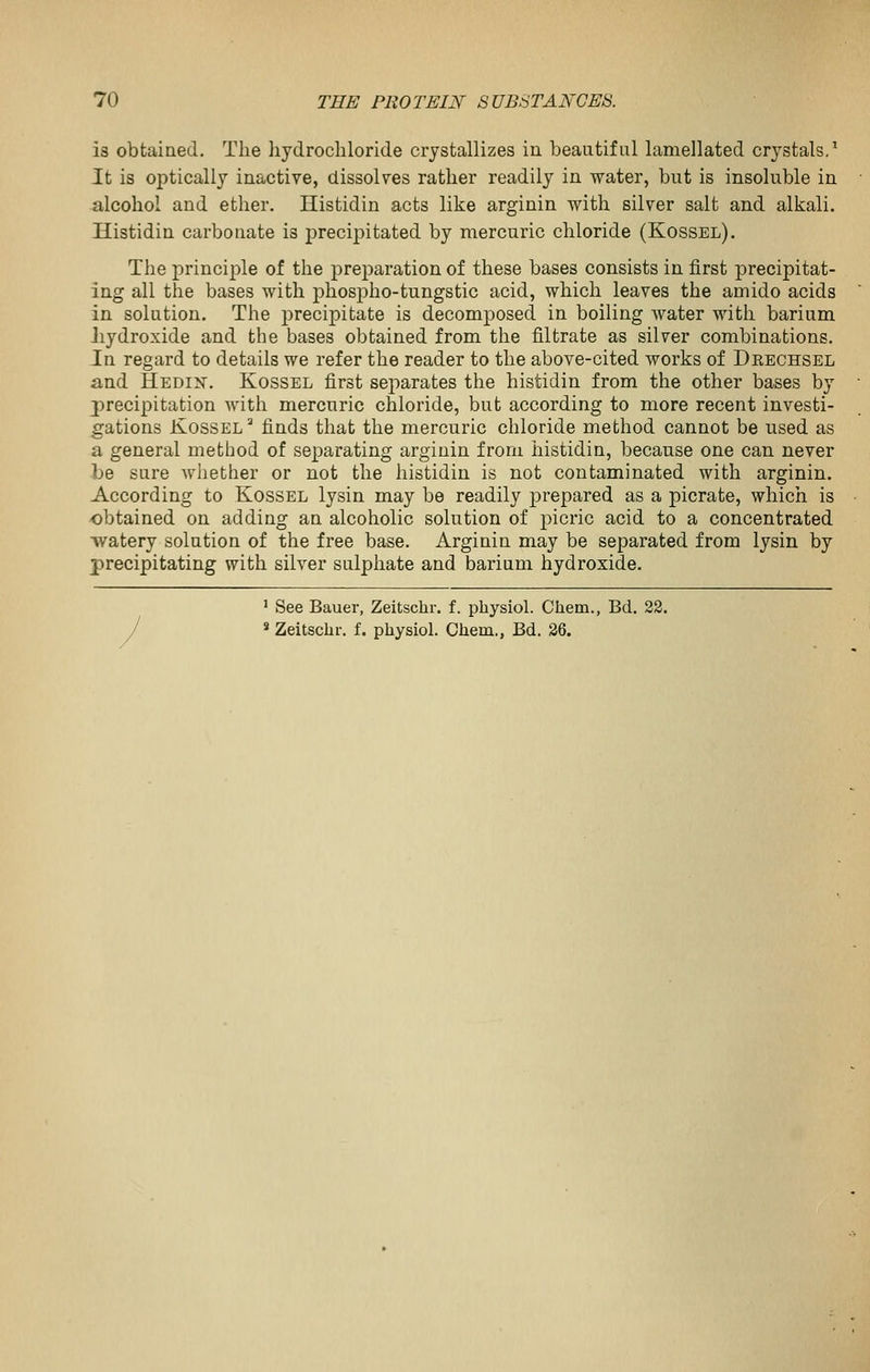 is obtained. The hydrochloride crystallizes in beautiful lamellated crystals,' It is optically inactive, dissolves rather readily in water, but is insoluble in alcohol and ether. Histidin acts like arginin with silver salt and alkali. Histidin carbonate is precijjitated by mercuric chloride (Kossel). The principle of the preparation of these bases consists in first precipitat- ing all the bases with phosiDho-tungstic acid, which leaves the amido acids in solution. The precipitate is decomposed in boiling water with barium Jiydroxide and the bases obtained from the filtrate as silver combinations. In regard to details we refer the reader to the above-cited works of Deechsel and Hedin. Kossel first separates the histidin from the other bases by precipitation with mercuric chloride, but according to more recent investi- gations Kossel^ finds that the mercuric chloride method cannot be used as a general method of separating arginin from histidin, because one can never be sure whether or not the histidin is not contaminated with arginin. According to Kossel lysin may be readily prepared as a picrate, which is obtained on adding an alcoholic solution of picric acid to a concentrated watery solution of the free base. Arginin may be separated from lysin by precipitating with silver sulphate and barium hydroxide. ' See Bauer, Zeitschr. f. physiol. Chem., Bd. 22. J «Zeitschr. f. physiol. Chem., Bd. 26.