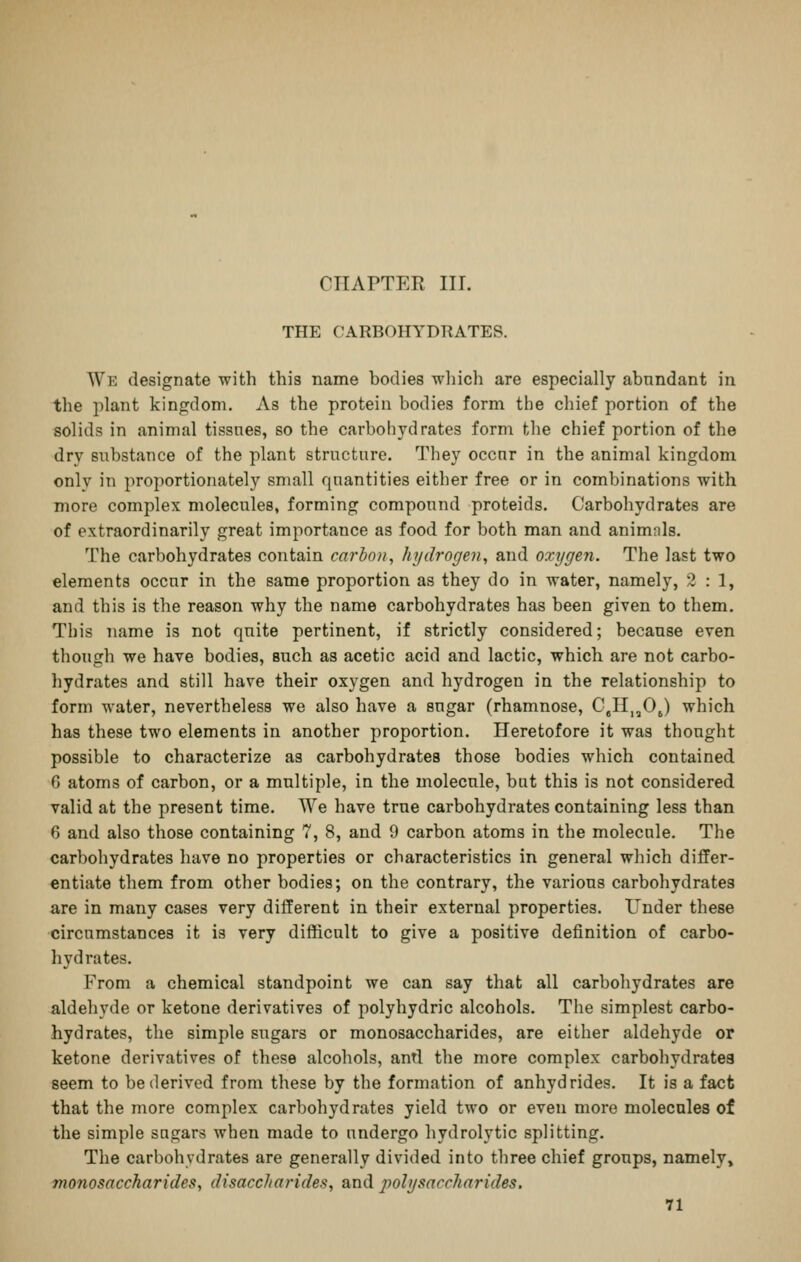 CHAPTER III. THE CARBOHYDRATES. We designate with this name bodies which are especially abundant in the jilant kingdom. As the protein bodies form the cliief portion of the solids in animal tissnes, so the carbohydrates form the chief portion of the dry substance of the plant structure. They occur in the animal kingdom only in proportionately small quantities either free or in combinations with more complex molecules, forming compound proteids. Carbohydrates are of extraordinarily great importance as food for both man and animnls. The carbohydrates contain carbon, hydrogen, and oxygen. The last two elements occur in the same proportion as they do in water, namely, 2:1, and this is the reason why the name carbohydrates has been given to them. This name is not quite pertinent, if strictly considered; because even though we have bodies, such as acetic acid and lactic, which are not carbo- hydrates and still have their oxygen and hydrogen in the relationship to form water, nevertheless we also have a sugar (rhamnose, CgII,,Oj) which has these two elements in another proportion. Heretofore it was thought possible to characterize as carbohydrates those bodies which contained 6 atoms of carbon, or a multiple, in the molecule, but this is not considered valid at the present time. We have true carbohydrates containing less than 6 and also those containing 7, 8, and 9 carbon atoms in the molecule. The carbohydrates have no properties or characteristics in general which differ- entiate them from other bodies; on the contrary, the various carbohydrates are in many cases very different in their external properties. Under these circumstances it is very difficult to give a positive definition of carbo- hydrates. From a chemical standpoint we can say that all carbohydrates are aldehyde or ketone derivatives of polyhydric alcohols. The simplest carbo- hydrates, the simple sugars or monosaccharides, are either aldehyde or ketone derivatives of these alcohols, antl the more complex carboliydratea seem to be derived from these by the formation of anhydrides. It is a fact that the more complex carbohydrates yield two or even more molecules of the simple sugars when made to undergo hydrolytic splitting. The carbohydrates are generally divided into three chief groups, namely» monosaccharides, disaccharides, and polysaccharides.