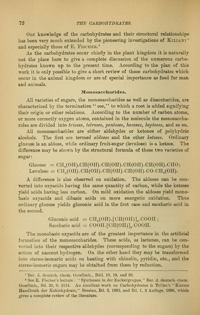 Our knowledge of the carbohydrates and their strnctaral relationships has been very mncli extended by the pioneering investigations of Kiliais'i ' and especially those of E. Fischer.' As the carbohydrates occur chiefly in the plant kingdom it is naturally not the place here to give a complete discussion of the numerous carbo- hydrates known up to the present time. According to the plan of this work it is only possible to give a short review of those carbohydrates which occur in the animal kingdom or are of special importance as food for man and animals. Moiiosaccliarid.es. All varieties of sugars, the monosaccharides as well as disaccharides, are characterized by the termination  ose, to which a root is added signifying their origin or other relations. According to the number of carbon atoms, or more correctly oxygen atoms, contained in the molecule the monosaccha- rides are divided into trioses, tetroses, pentoses, hexoses, hepioses, and so on. All monosaccharides are either aldehydes or ketones of polyhydric alcohols. The first are termed aldoses and the other ketoses. Ordinary glucosfe is an aldose, while ordinary fruit-sugar (levulose) is a ketose. The difference may be shown by the structural formula of these two varieties of sugar: Glucose = CH,(OH).CH(OH).CH(OH).CH(OH).CH(OH).CHO; Levulose = CH,(OH).CH(OH).CH(OH).CH(OH).CO.OH,(OH). A difference is also observed on oxidation. The aldoses can be con- verted into oxyacids having the same quantity of carbon, while the ketoses yield acids having less carbon. On mild oxidation the aldoses yield mono- basic oxyacids and dibasic acids on more energetic oxidation. Thus ordinary glucose yields gluconic acid in the first case and saccharic acid in the second. Gluconic acid = CH,(OII).[CH(Ori)],.COOII; Saccharic acid = COOH.[CII(OH)],.COOH. The monobasic oxyacids are of the greatest importance in the artificial formation of the monosaccharides. These acids, as lactones, can be con- verted into their respective aldehydes (corresponding to the sugars) by the action of nascent hydrogen. On the other hand they may be transformed into stereo-isomeric acids on heating with chinolin, pyridin, etc., and the stereo-isomeric sugars may be obtaihed from these by reduction. ' Ber. (1. deutsdi. chem. Gesellscb., Bdd. 18, 19, and 20. ' See E. Fisclier's lecture :  Syutlieseii in der Zuckergrnppe, Ber. d. deutsch. chem. Gesellscb., Bd. 2'd, S. 2114. . An excellent work on Carbohydrates is Tollen's Kurzes Haudbuch der Kohlebydrate, Breslau, Bd. 2, 1895, and Bd. 1, 2 Auflage, 1898, which gives a complete review of the literature.